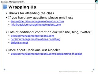 Decision Management 101 
© Decision Management Solutions, 2014 
66 
Wrapping Up 
Thanks for attending the class 
If you have any questions please email us: 
james@decisionmanagementsolutions.com 
info@decisionmanagementsolutions.com 
Lots of additional content on our website, blog, twitter: 
decisionmanagementsolutions.com 
decisionmanagementsolutions.com/blog 
@decisionmgt 
More about DecisionsFirst Modeler 
decisionmanagementsolutions.com/decisionsfirst-modeler 