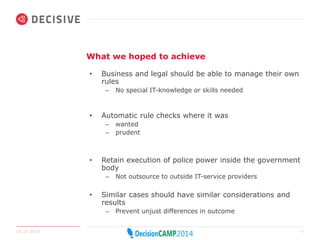 What we hoped to achieve 
• Business and legal should be able to manage their own 
rules 
– No special IT-knowledge or skills needed 
• Automatic rule checks where it was 
– wanted 
– prudent 
• Retain execution of police power inside the government 
body 
– Not outsource to outside IT-service providers 
• Similar cases should have similar considerations and 
results 
– Prevent unjust differences in outcome 
14.10.2014 11 
 
