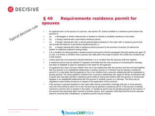 § 40 Requirements residence permit for 
spouses 
• An applicant who is the spouse of a sponsor, see section 39, shall be entitled to a residence permit where the 
sponsor is: 
• (a) a Norwegian or Nordic national who is resident or intends to establish residence in the realm, 
• (b) a foreign national with a permanent residence permit, 
• (c) a foreign national who has or will be granted lawful residence in the realm with a residence permit that 
can provide the basis for a permanent residence permit, or 
• (d) a foreign national who holds a residence permit pursuant to the provision of section 34 without the 
system of collective protection having ended. 
• It is a condition for being granted a residence permit pursuant to the first paragraph that both parties are aged 18 
or over. It is further a condition that a sponsor who falls within the scope of section 40 a fulfils the conditions set 
in that section. 
• Unless particular circumstances indicate otherwise, it is a condition that the spouses shall live together. 
• A residence permit may be refused if it appears most likely that the main purpose of contracting the marriage 
has been to establish a basis for residence in the realm for the applicant. 
• An applicant who does not have children from his or her relationship with the sponsor and has not lived together 
with the sponsor in an established relationship in another country or in Norway may be refused a residence 
permit if it is most likely that the applicant or his or her children from a previous relationship will be mistreated or 
grossly abused. The same applies to children from a previous relationship who apply for family reunification with 
a parent who has been granted a residence permit without having had children with the sponsor or having lived 
together in an established relationship with the sponsor in another country or in Norway. The King may by 
regulations make further provisions in respect of the application of this provision. 
• If the sponsor is granted residence in the realm after having contracted a marriage with two or more persons, 
only one of the persons whom he or she married may be granted a residence permit. If the sponsor is already 
married to a person who is resident in the realm, no residence permit may be granted pursuant to this section. If 
the sponsor has previously been married to another person, and it appears most likely that the former spouses 
intend to continue their cohabitation, a residence permit may be refused. 
14.10.2014 12 
 