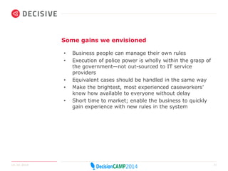 Some gains we envisioned 
• Business people can manage their own rules 
• Execution of police power is wholly within the grasp of 
the government—not out-sourced to IT service 
providers 
• Equivalent cases should be handled in the same way 
• Make the brightest, most experienced caseworkers’ 
know how available to everyone without delay 
• Short time to market; enable the business to quickly 
gain experience with new rules in the system 
14.10.2014 21 
 