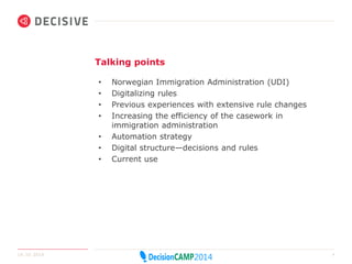 Talking points 
• Norwegian Immigration Administration (UDI) 
• Digitalizing rules 
• Previous experiences with extensive rule changes 
• Increasing the efficiency of the casework in 
immigration administration 
• Automation strategy 
• Digital structure—decisions and rules 
• Current use 
14.10.2014 4 
 
