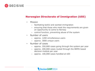 Norwegian Directorate of Immigration (UDI) 
• Mission 
– facilitating lawful and wanted immigration 
– ensuring that those who meet the requirements are given 
an opportunity to come to Norway 
– control function, preventing abuse of the system 
• Number of users 
– approx. 1200 simultaneous users 
– approx. 3000 unique users 
• Number of cases 
– approx. 350,000 cases going through the system per year 
– approx. 200,000 cases routed through the BRMS based 
decision module per year 
– approx. 100,000 cases handled at UDI 
 