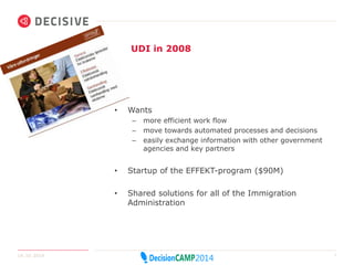 UDI in 2008 
• Wants 
– more efficient work flow 
– move towards automated processes and decisions 
– easily exchange information with other government 
agencies and key partners 
• Startup of the EFFEKT-program ($90M) 
• Shared solutions for all of the Immigration 
Administration 
14.10.2014 7 
 