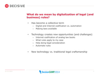 What do we mean by digitalization of legal (and 
business) rules? 
• Has become a collective term 
– Digital and Internet codification vs. automation 
– Making laws available 
• Technology creates new opportunities (and challenges) 
– Internet codification of analog law books 
– What rules apply to my case 
– Help doing legal consideration 
– Automate rules 
• New technology vs. traditional legal craftsmanship 
14.10.2014 8 
 