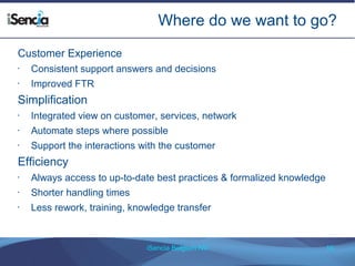 Where do we want to go? 
iSencia Belgium NV 10 
Customer Experience 
• Consistent support answers and decisions 
• Improved FTR 
Simplification 
• Integrated view on customer, services, network 
• Automate steps where possible 
• Support the interactions with the customer 
Efficiency 
• Always access to up-to-date best practices & formalized knowledge 
• Shorter handling times 
• Less rework, training, knowledge transfer 
 