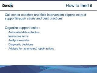How to feed it 
Call center coaches and field intervention experts extract 
support&repair cases and best practices 
iSencia Belgium NV 12 
Organize support tasks : 
• Automated data collection 
• Interactive forms 
• Analysis modules 
• Diagnostic decisions 
• Advises for (automated) repair actions 
 