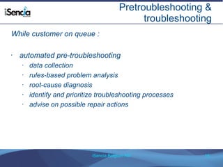 Pretroubleshooting & 
troubleshooting 
While customer on queue : 
• automated pre-troubleshooting 
• data collection 
• rules-based problem analysis 
• root-cause diagnosis 
• identify and prioritize troubleshooting processes 
• advise on possible repair actions 
iSencia Belgium NV 15 
 
