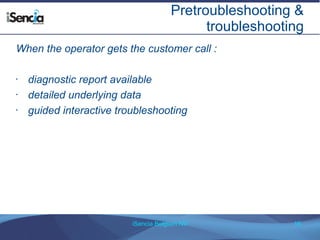Pretroubleshooting & 
troubleshooting 
When the operator gets the customer call : 
• diagnostic report available 
• detailed underlying data 
• guided interactive troubleshooting 
iSencia Belgium NV 16 
 