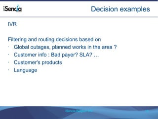 Decision examples 
iSencia Belgium NV 19 
IVR 
Filtering and routing decisions based on 
• Global outages, planned works in the area ? 
• Customer info : Bad payer? SLA? … 
• Customer's products 
• Language 
 