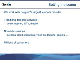 Setting the scene 
We work with Belgium's largest telecom provider 
Traditional telecom services : 
• voice, internet, IDTV, mobile 
Nomadic services : 
• personal cloud, streaming, video-on-demand, gaming, … 
iSencia Belgium NV 2 
Millions of customers 
 