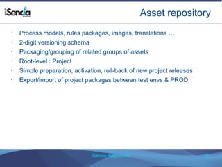 Asset repository 
• Process models, rules packages, images, translations … 
iSencia Belgium NV 25 
• 2-digit versioning schema 
• Packaging/grouping of related groups of assets 
• Root-level : Project 
• Simple preparation, activation, roll-back of new project releases 
• Export/import of project packages between test envs & PROD 
 
