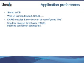Application preferences 
iSencia Belgium NV 27 
• Stored in DB 
• Web UI to import/export, CRUD, … 
• DARE modules & services can be reconfigured “live” 
• Used for analysis thresholds, refdata, 
backend connection settings etc 
 