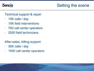 Setting the scene 
Technical support & repair 
• 15K calls / day 
• 10K field interventions 
• 700 call center operators 
• 2500 field technicians 
After-sales, billing support 
• 30K calls / day 
• 1500 call center operators 
iSencia Belgium NV 3 
 