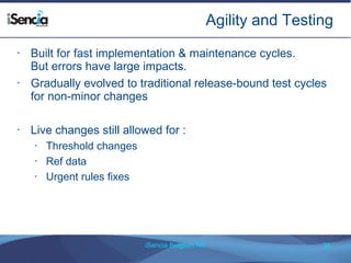 Agility and Testing 
• Built for fast implementation & maintenance cycles. 
But errors have large impacts. 
• Gradually evolved to traditional release-bound test cycles 
for non-minor changes 
• Live changes still allowed for : 
iSencia Belgium NV 39 
• Threshold changes 
• Ref data 
• Urgent rules fixes 
 