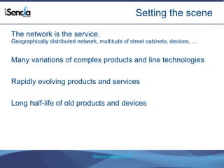 Setting the scene 
The network is the service. 
Geographically distributed network, multitude of street cabinets, devices, … 
Many variations of complex products and line technologies 
Rapidly evolving products and services 
Long half-life of old products and devices 
iSencia Belgium NV 4 
 