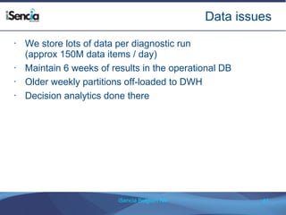 Data issues 
• We store lots of data per diagnostic run 
(approx 150M data items / day) 
• Maintain 6 weeks of results in the operational DB 
• Older weekly partitions off-loaded to DWH 
• Decision analytics done there 
iSencia Belgium NV 41 
 