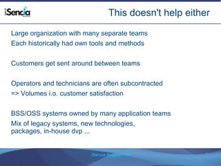 This doesn't help either 
Large organization with many separate teams 
Each historically had own tools and methods 
Customers get sent around between teams 
Operators and technicians are often subcontracted 
=> Volumes i.o. customer satisfaction 
BSS/OSS systems owned by many application teams 
Mix of legacy systems, new technologies, 
packages, in-house dvp ... 
iSencia Belgium NV 7 
 