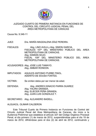 i
JUZGADO CUARTO DE PRIMERA INSTANCIA EN FUNCIONES DE
CONTROL DEL CIRCUITO JUDICIAL PENAL DEL
ÁREA METROPOLITANA DE CARACAS
Causa No. 9.346-11
JUEZ: Dra. MARÍA MAGDALENA DÍAZ PEREIRA.
FISCALES: Abg. LINO AVILA y Abg. SIMON GARCIA.
FISCALES 107º DEL MINISTERIO PÚBLICO DEL AREA
METROPOLITANA DE CARACAS.
Abg. DAMIAN SOJO.
FISCAL 109º DEL MINISTERIO PÚBLICO DEL ÁREA
METROPOLITANA DE CARACAS.
ACUSADORES: Abg. JOSE LUIS TAMAYO.
Abg. AMBAR RONDON.
IMPUTADOS: AQUILES ANTONIO ITURBE FINOL.
ADERITO DE SOUSA FONTES.
VICTIMA: Se omiten datos por ser menor de edad.
DEFENSA: Abg. ANDRES IGNACIO PARRA SUAREZ.
Abg. YALIRA GRANDA.
Abg. ELIECER PEÑA GRANDA.
Abg. JUAN LUIS GONZALEZ T.
SECRETARIO: Abg. ALEJANDRO BADELL.
ALGUACIL: OLIMAR CALDERON
Este Tribunal Cuarto de Primera Instancia en Funciones de Control del
Circuito Judicial Penal del Área Metropolitana de Caracas, dio inicio a la
Audiencia Preliminar que establece el artículo 327 del Código Orgánico Procesal
Penal, el día primero (1) de marzo de 2012, suspendiéndose para el día 19 de
marzo de 2012, difiriéndose para el dos (2) de abril de 2012, continuándo y
 