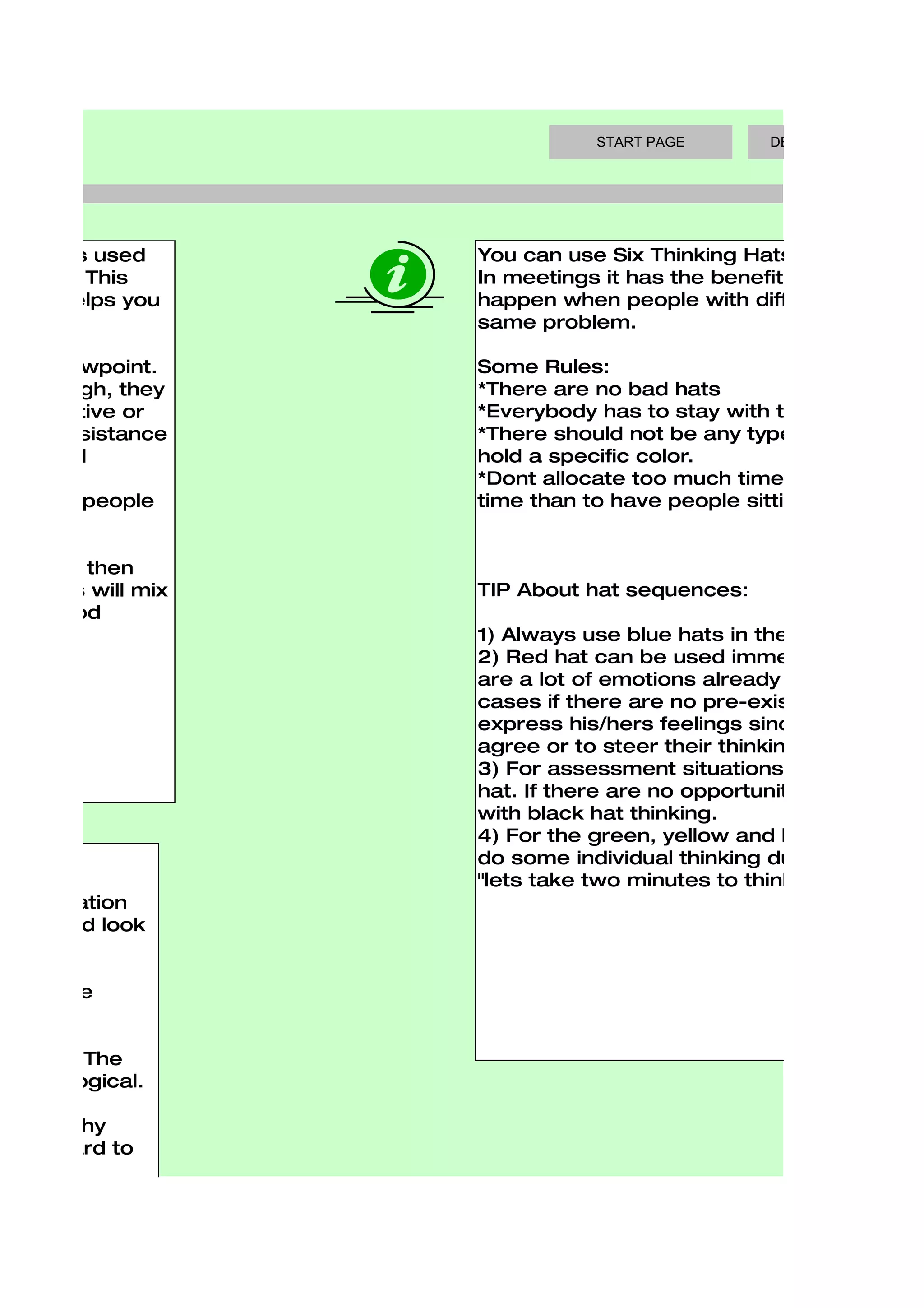 START PAGE        DECISION MAKING TOO




 que. It is used    You can use Six Thinking Hats in meetings
 ectives. This      In meetings it has the benefit of blocking th
e, and helps you    happen when people with different thinking
                    same problem.

sitive viewpoint.   Some Rules:
en, though, they    *There are no bad hats
ve, creative or     *Everybody has to stay with the current ha
 mate resistance    *There should not be any typecasting. ie. th
essential           hold a specific color.
                    *Dont allocate too much time per color, it is
motional people     time than to have people sitting and just w


chnique, then
nd plans will mix   TIP About hat sequences:
 and good
                    1) Always use blue hats in the beginning an
                    2) Red hat can be used immediatly after th
                    are a lot of emotions already present. It sh
                    cases if there are no pre-existing feelings o
                    express his/hers feelings since some peop
                    agree or to steer their thinking in the bosse
                    3) For assessment situations use the yellow
                    hat. If there are no opportunities then there
                    with black hat thinking.
                    4) For the green, yellow and black hats it c
                    do some individual thinking during a meetin
                    "lets take two minutes to think about this w
 , information
osals, and look


eed to be


  points. The
 ust be logical.

ogical why
ng forward to


oes.


ooks not at the
 