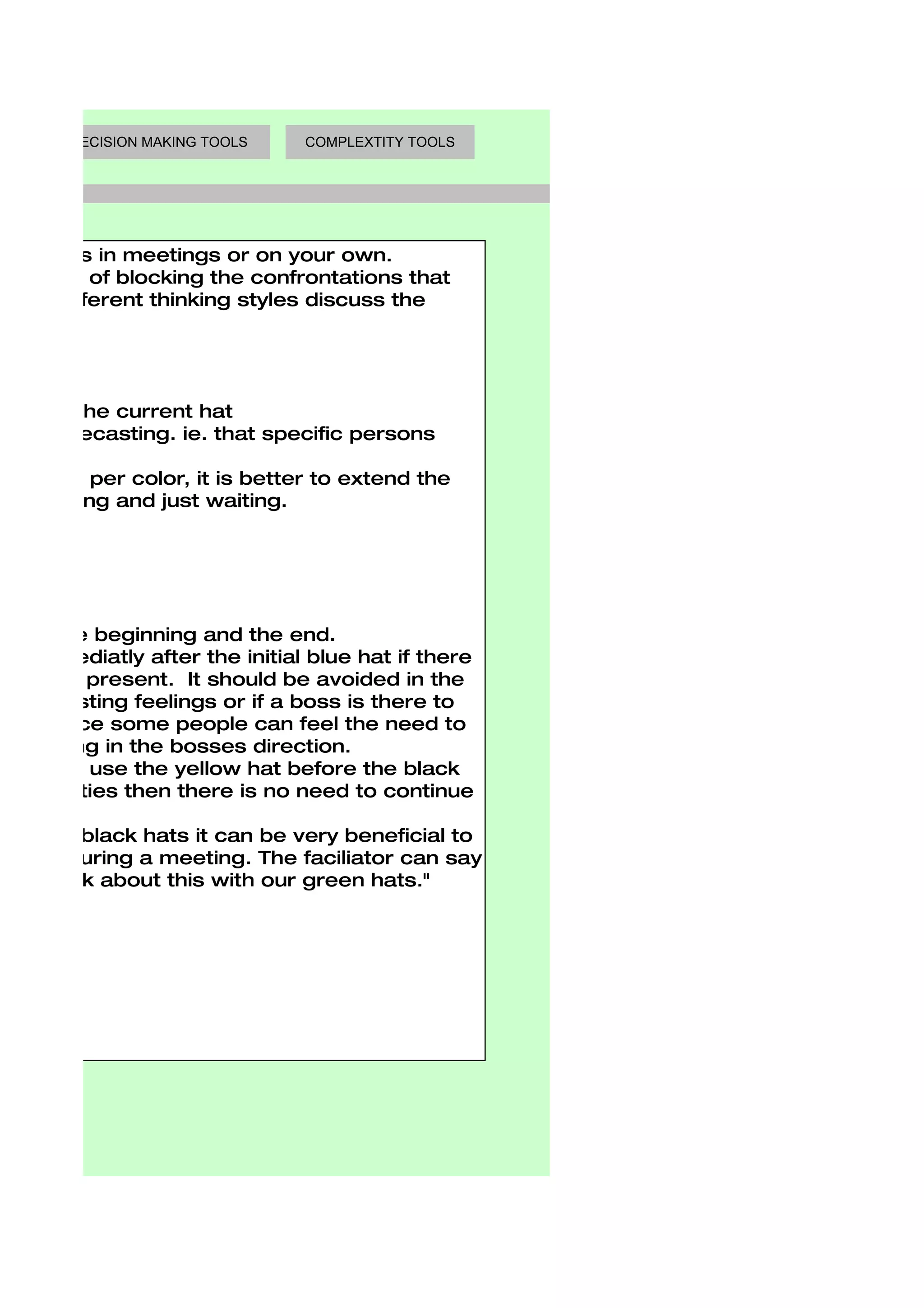 DECISION MAKING TOOLS   COMPLEXTITY TOOLS




king Hats in meetings or on your own.
e benefit of blocking the confrontations that
 with different thinking styles discuss the



ats
 ay with the current hat
  any typecasting. ie. that specific persons

uch time per color, it is better to extend the
ople sitting and just waiting.



nces:

ats in the beginning and the end.
 ed immediatly after the initial blue hat if there
  already present. It should be avoided in the
  pre-existing feelings or if a boss is there to
 ings since some people can feel the need to
 ir thinking in the bosses direction.
 tuations use the yellow hat before the black
pportunities then there is no need to continue
g.
ow and black hats it can be very beneficial to
 inking during a meeting. The faciliator can say
 s to think about this with our green hats."
 