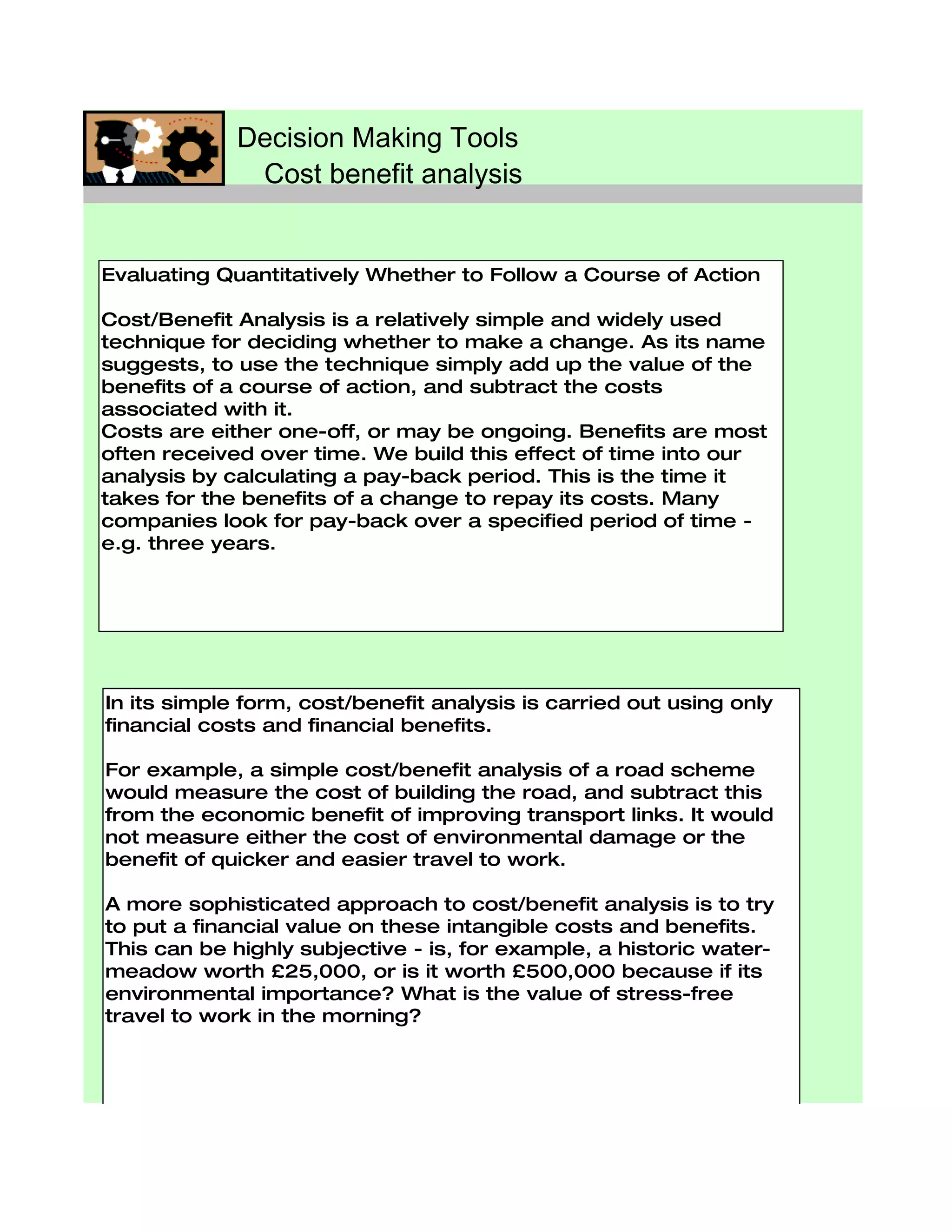 Decision Making Tools
              Cost benefit analysis


Evaluating Quantitatively Whether to Follow a Course of Action

Cost/Benefit Analysis is a relatively simple and widely used
technique for deciding whether to make a change. As its name
suggests, to use the technique simply add up the value of the
benefits of a course of action, and subtract the costs
associated with it.
Costs are either one-off, or may be ongoing. Benefits are most
often received over time. We build this effect of time into our
analysis by calculating a pay-back period. This is the time it
takes for the benefits of a change to repay its costs. Many
companies look for pay-back over a specified period of time -
e.g. three years.




In its simple form, cost/benefit analysis is carried out using only
financial costs and financial benefits.

For example, a simple cost/benefit analysis of a road scheme
would measure the cost of building the road, and subtract this
from the economic benefit of improving transport links. It would
not measure either the cost of environmental damage or the
benefit of quicker and easier travel to work.

A more sophisticated approach to cost/benefit analysis is to try
to put a financial value on these intangible costs and benefits.
This can be highly subjective - is, for example, a historic water-
meadow worth £25,000, or is it worth £500,000 because if its
environmental importance? What is the value of stress-free
travel to work in the morning?
 