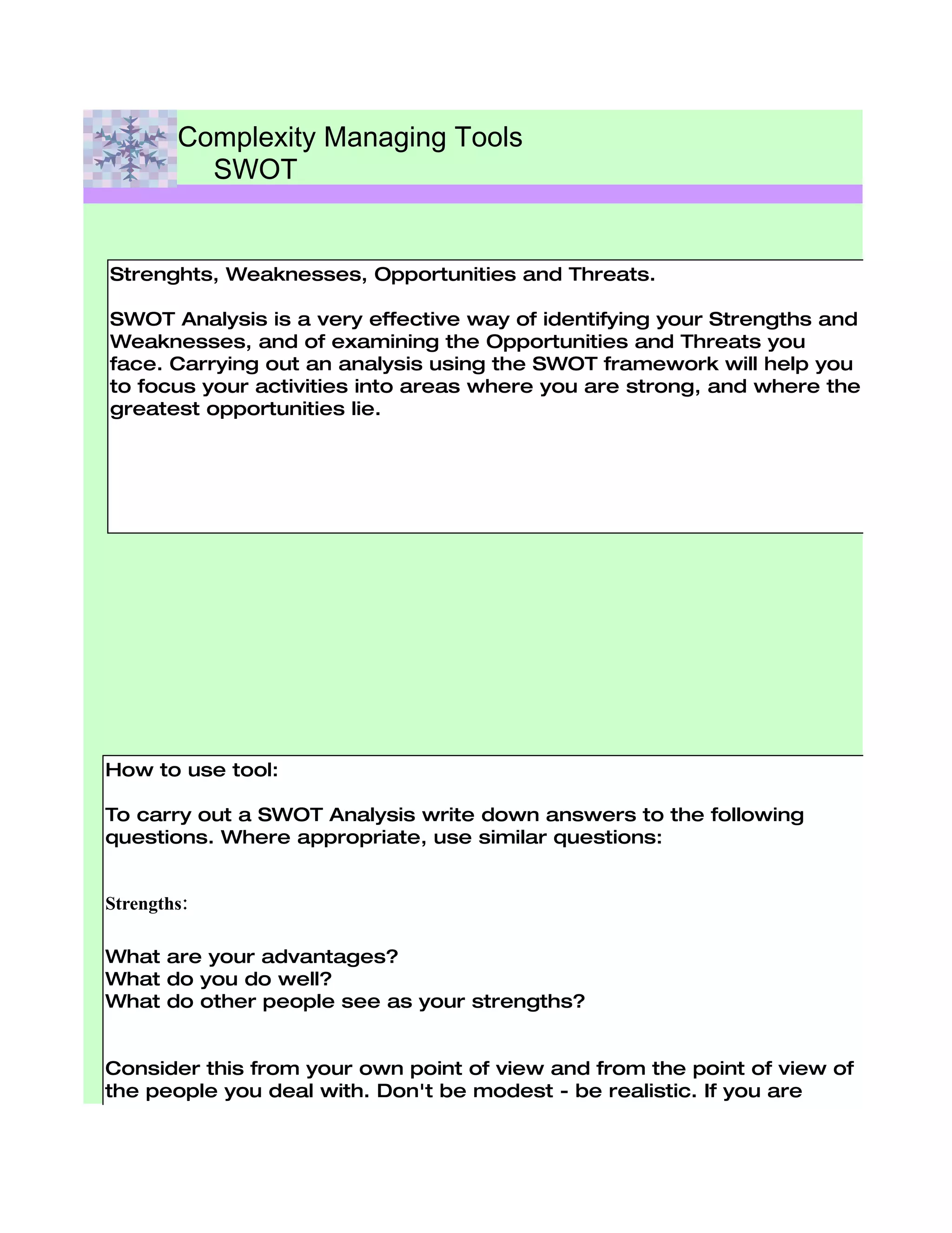 Complexity Managing Tools
          SWOT


Strenghts, Weaknesses, Opportunities and Threats.

SWOT Analysis is a very effective way of identifying your Strengths and
Weaknesses, and of examining the Opportunities and Threats you
face. Carrying out an analysis using the SWOT framework will help you
to focus your activities into areas where you are strong, and where the
greatest opportunities lie.




How to use tool:

To carry out a SWOT Analysis write down answers to the following
questions. Where appropriate, use similar questions:


Strengths:

What are your advantages?
What do you do well?
What do other people see as your strengths?


Consider this from your own point of view and from the point of view of
the people you deal with. Don't be modest - be realistic. If you are
having any difficulty with this, try writing down a list of your
characteristics. Some of these will hopefully be strengths!

Weaknesses:
 
