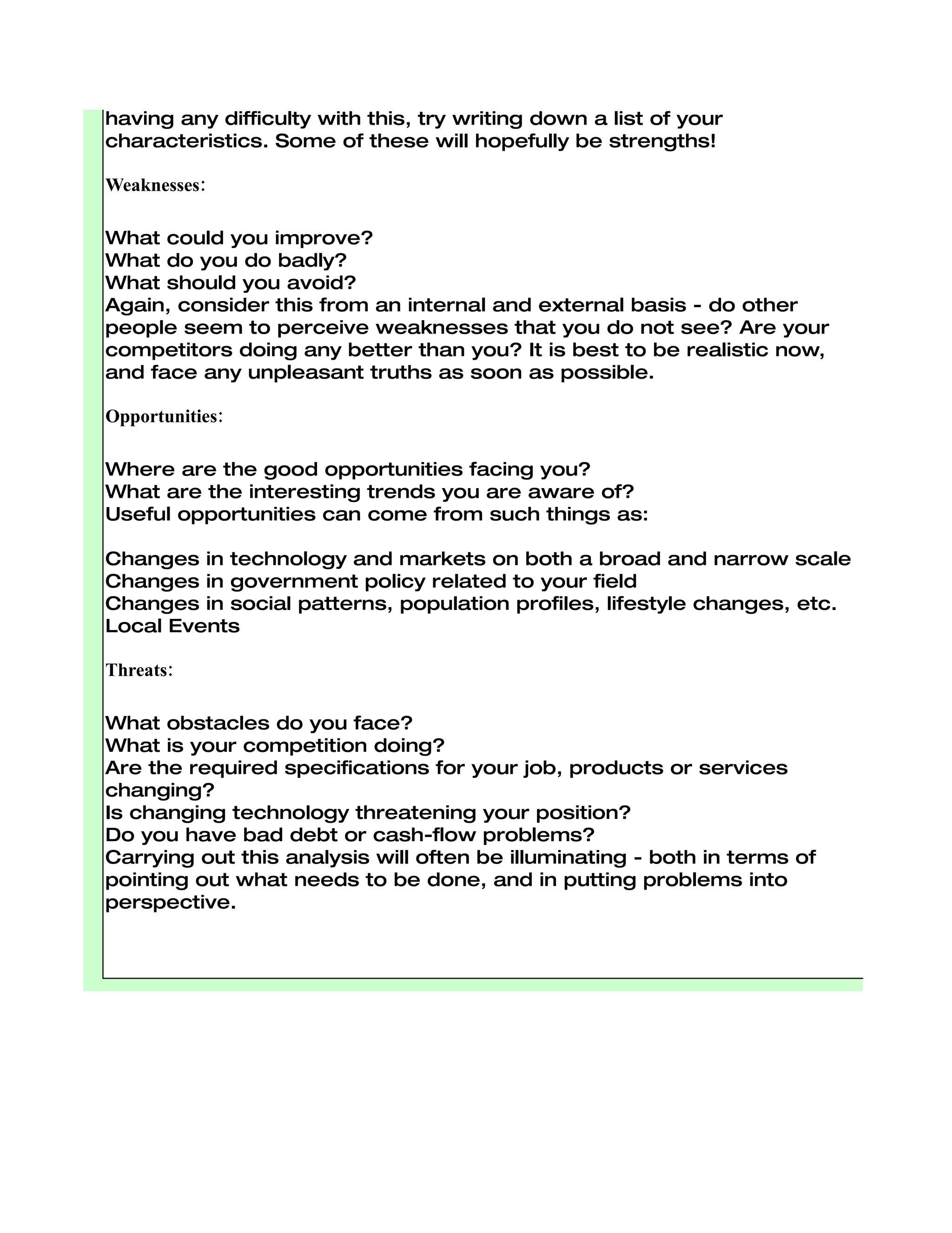 What do other people see as your strengths?


Consider this from your own point of view and from the point of view of
the people you deal with. Don't be modest - be realistic. If you are
having any difficulty with this, try writing down a list of your
characteristics. Some of these will hopefully be strengths!

Weaknesses:

What could you improve?
What do you do badly?
What should you avoid?
Again, consider this from an internal and external basis - do other
people seem to perceive weaknesses that you do not see? Are your
competitors doing any better than you? It is best to be realistic now,
and face any unpleasant truths as soon as possible.

Opportunities:

Where are the good opportunities facing you?
What are the interesting trends you are aware of?
Useful opportunities can come from such things as:

Changes in technology and markets on both a broad and narrow scale
Changes in government policy related to your field
Changes in social patterns, population profiles, lifestyle changes, etc.
Local Events

Threats:

What obstacles do you face?
What is your competition doing?
Are the required specifications for your job, products or services
changing?
Is changing technology threatening your position?
Do you have bad debt or cash-flow problems?
Carrying out this analysis will often be illuminating - both in terms of
pointing out what needs to be done, and in putting problems into
perspective.
 
