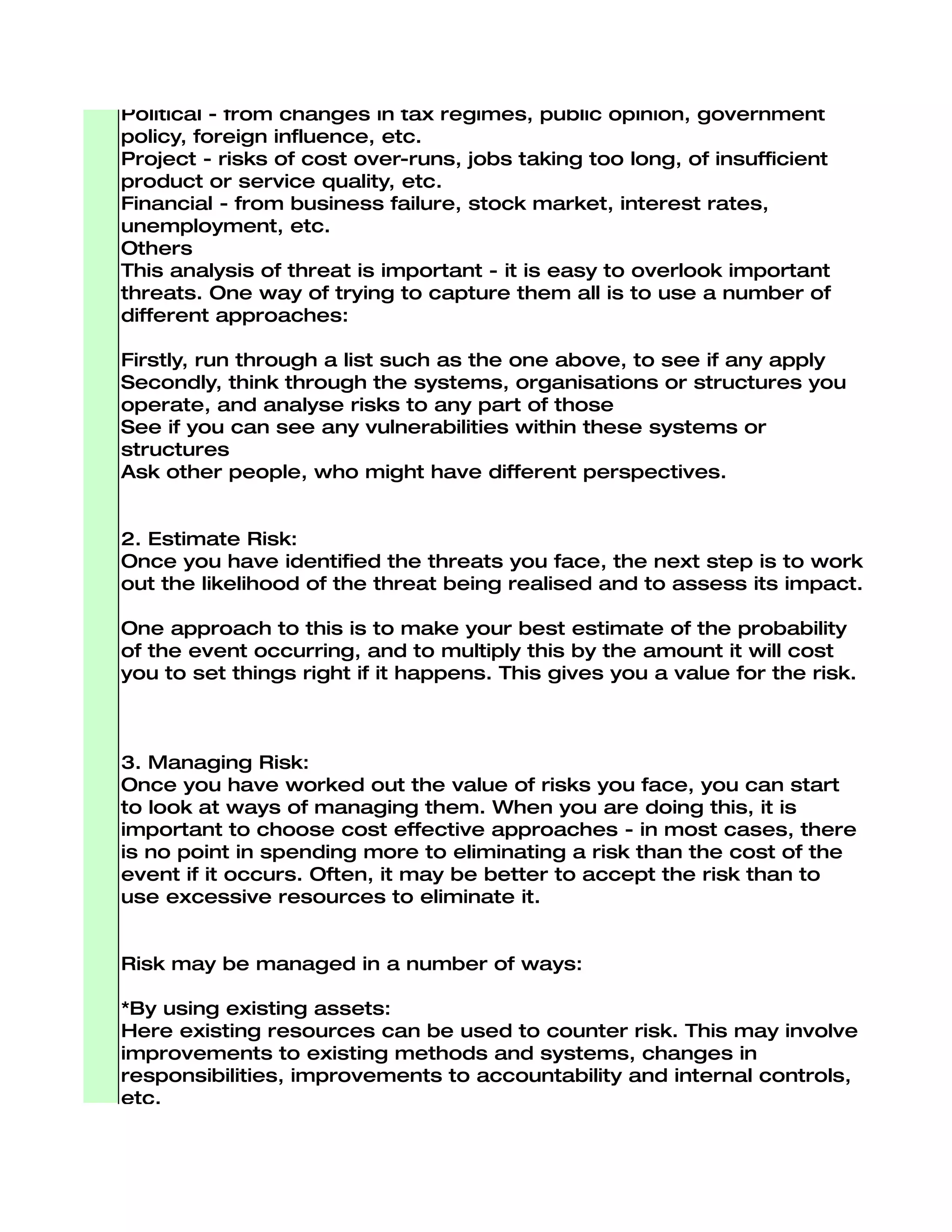 Procedural - from failures of accountability, internal systems and
controls, organisation, etc.
Natural - threats from weather, natural disaster, accident, disease,
etc.
Technical - from advances in technology, technical failure, etc.
Political - from changes in tax regimes, public opinion, government
policy, foreign influence, etc.
Project - risks of cost over-runs, jobs taking too long, of insufficient
product or service quality, etc.
Financial - from business failure, stock market, interest rates,
unemployment, etc.
Others
This analysis of threat is important - it is easy to overlook important
threats. One way of trying to capture them all is to use a number of
different approaches:

Firstly, run through a list such as the one above, to see if any apply
Secondly, think through the systems, organisations or structures you
operate, and analyse risks to any part of those
See if you can see any vulnerabilities within these systems or
structures
Ask other people, who might have different perspectives.


2. Estimate Risk:
Once you have identified the threats you face, the next step is to work
out the likelihood of the threat being realised and to assess its impact.

One approach to this is to make your best estimate of the probability
of the event occurring, and to multiply this by the amount it will cost
you to set things right if it happens. This gives you a value for the risk.



3. Managing Risk:
Once you have worked out the value of risks you face, you can start
to look at ways of managing them. When you are doing this, it is
important to choose cost effective approaches - in most cases, there
is no point in spending more to eliminating a risk than the cost of the
event if it occurs. Often, it may be better to accept the risk than to
use excessive resources to eliminate it.


Risk may be managed in a number of ways:

*By using existing assets:
Here existing resources can be used to counter risk. This may involve
improvements to existing methods and systems, changes in
responsibilities, improvements to accountability and internal controls,
etc.
*By contingency planning:
You may decide to accept a risk, but choose to develop a plan to
minimise its effects. A good contingency plan will allow you to take
action immediately, with the minimum of project control.
*By investing in new resources:
 