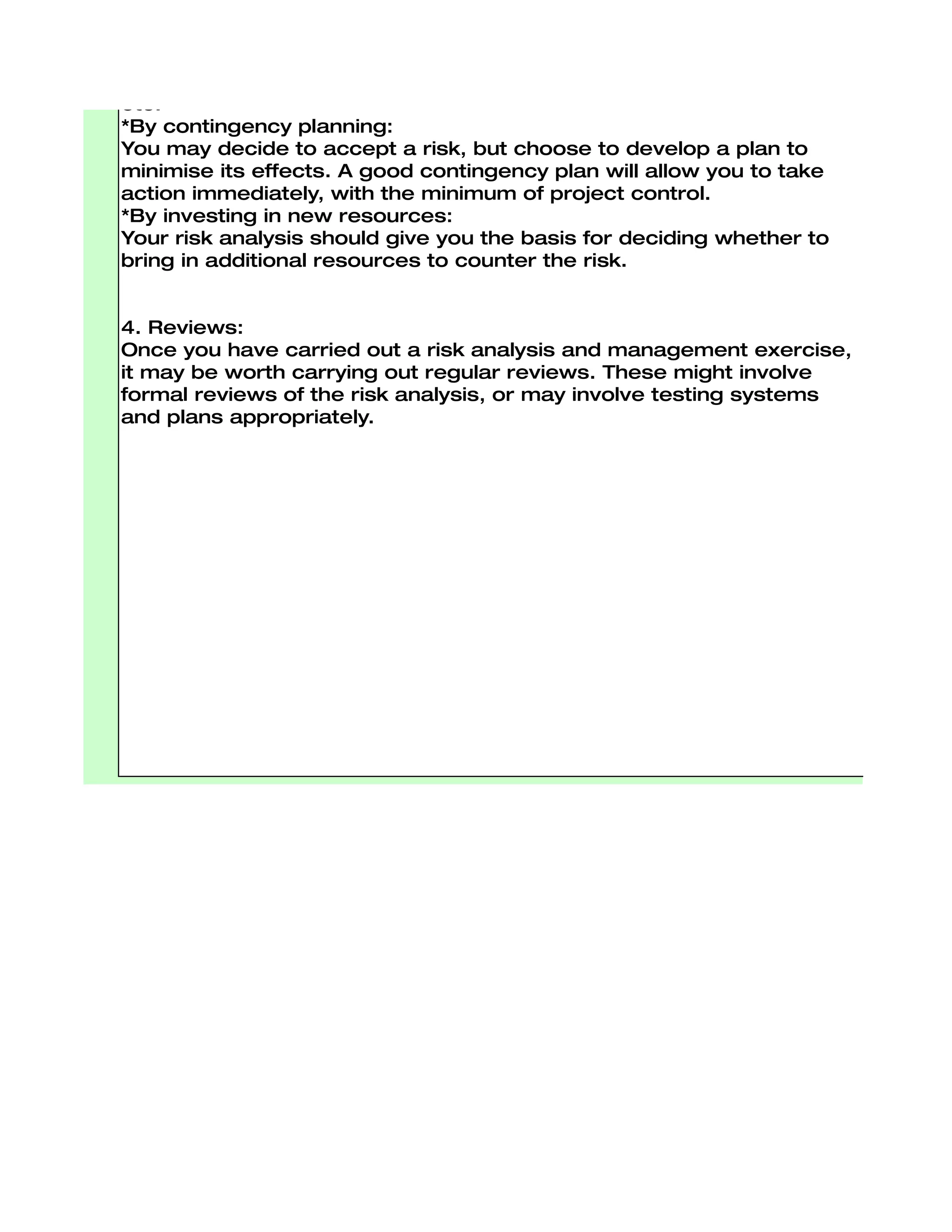 *By using existing assets:
Here existing resources can be used to counter risk. This may involve
improvements to existing methods and systems, changes in
responsibilities, improvements to accountability and internal controls,
etc.
*By contingency planning:
You may decide to accept a risk, but choose to develop a plan to
minimise its effects. A good contingency plan will allow you to take
action immediately, with the minimum of project control.
*By investing in new resources:
Your risk analysis should give you the basis for deciding whether to
bring in additional resources to counter the risk.


4. Reviews:
Once you have carried out a risk analysis and management exercise,
it may be worth carrying out regular reviews. These might involve
formal reviews of the risk analysis, or may involve testing systems
and plans appropriately.
 