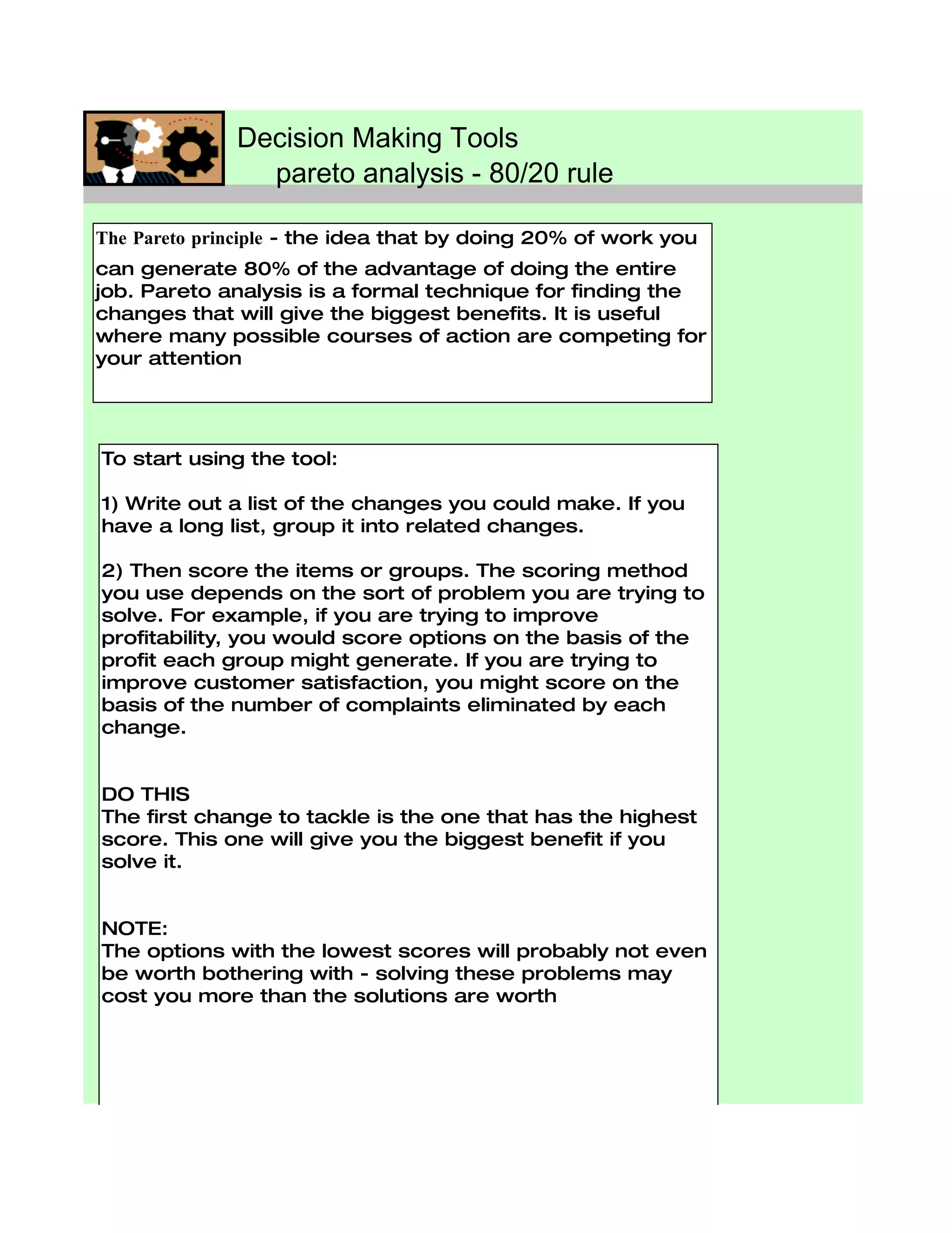Decision Making Tools
                pareto analysis - 80/20 rule

The Pareto principle - the idea that by doing 20% of work you
can generate 80% of the advantage of doing the entire
job. Pareto analysis is a formal technique for finding the
changes that will give the biggest benefits. It is useful
where many possible courses of action are competing for
your attention




To start using the tool:

1) Write out a list of the changes you could make. If you
have a long list, group it into related changes.

2) Then score the items or groups. The scoring method
you use depends on the sort of problem you are trying to
solve. For example, if you are trying to improve
profitability, you would score options on the basis of the
profit each group might generate. If you are trying to
improve customer satisfaction, you might score on the
basis of the number of complaints eliminated by each
change.


DO THIS
The first change to tackle is the one that has the highest
score. This one will give you the biggest benefit if you
solve it.


NOTE:
The options with the lowest scores will probably not even
be worth bothering with - solving these problems may
cost you more than the solutions are worth
 