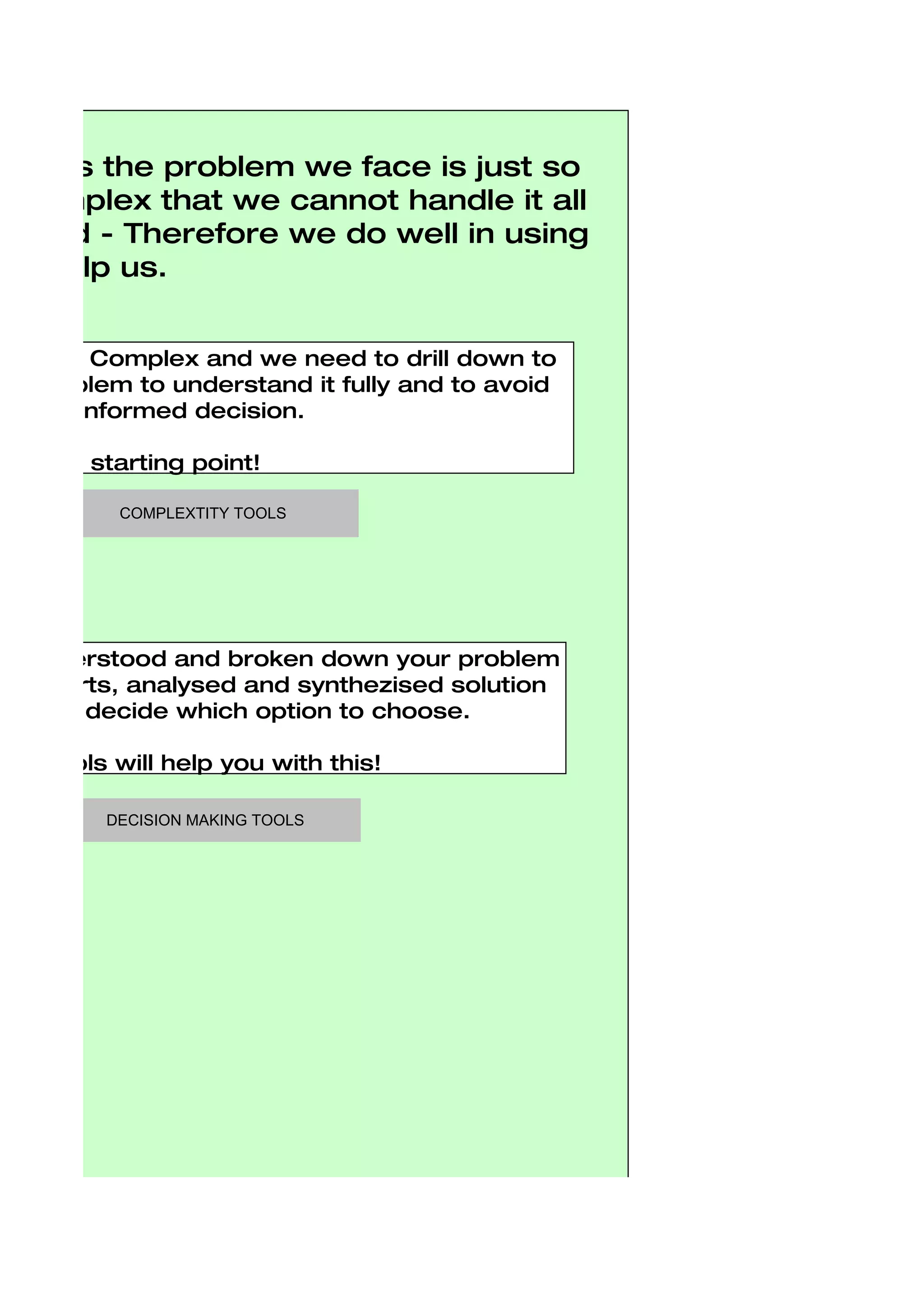 etimes the problem we face is just so
r complex that we cannot handle it all
r mind - Therefore we do well in using
 to help us.


ms are Complex and we need to drill down to
he problem to understand it fully and to avoid
sty misinformed decision.

a good starting point!

          COMPLEXTITY TOOLS




ve understood and broken down your problem
able parts, analysed and synthezised solution
 eed to decide which option to choose.

ing Tools will help you with this!

         DECISION MAKING TOOLS
 