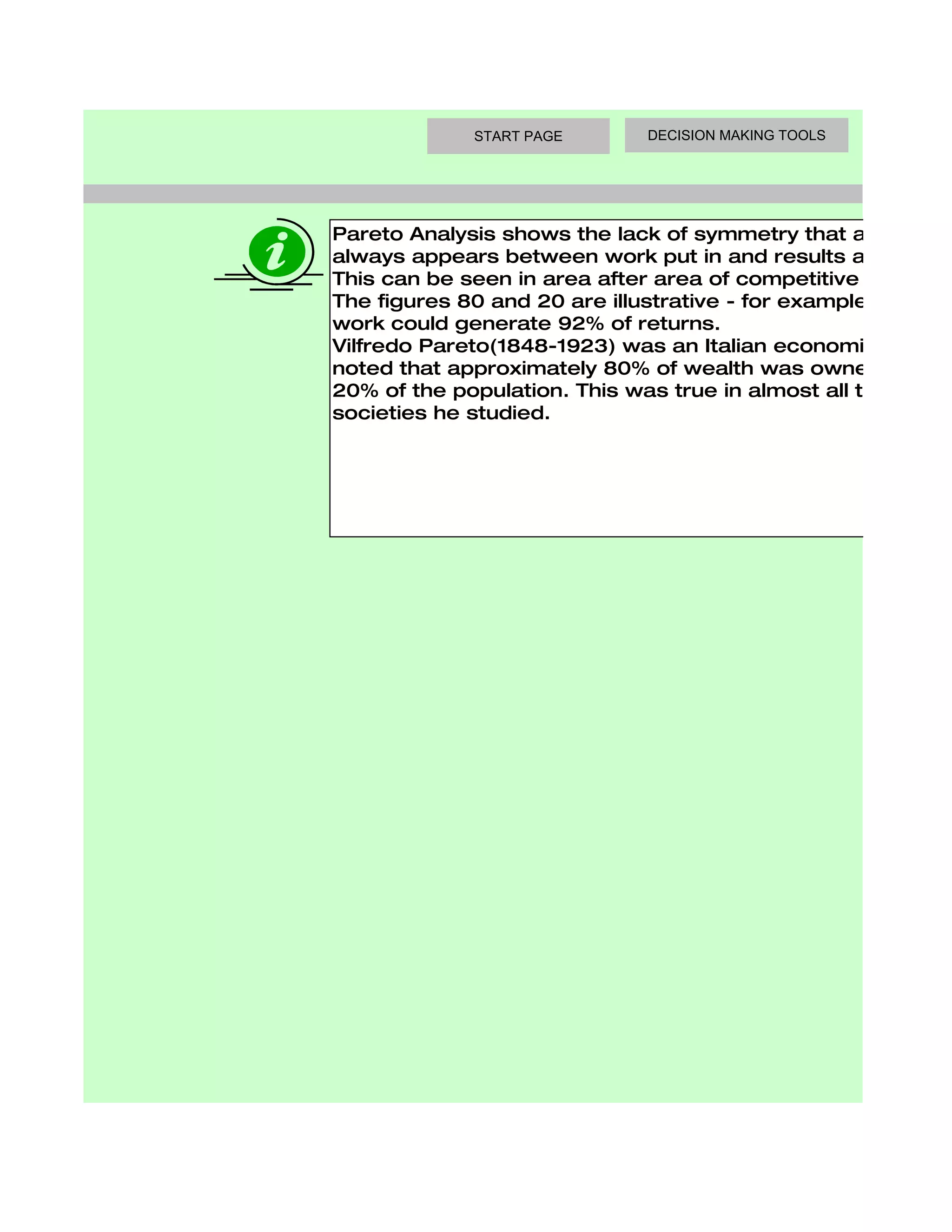 START PAGE       DECISION MAKING TOOLS




Pareto Analysis shows the lack of symmetry that almost
always appears between work put in and results achieved.
This can be seen in area after area of competitive activity.
The figures 80 and 20 are illustrative - for example, 13% of
work could generate 92% of returns.
Vilfredo Pareto(1848-1923) was an Italian economist who
noted that approximately 80% of wealth was owned by only
20% of the population. This was true in almost all the
societies he studied.
 