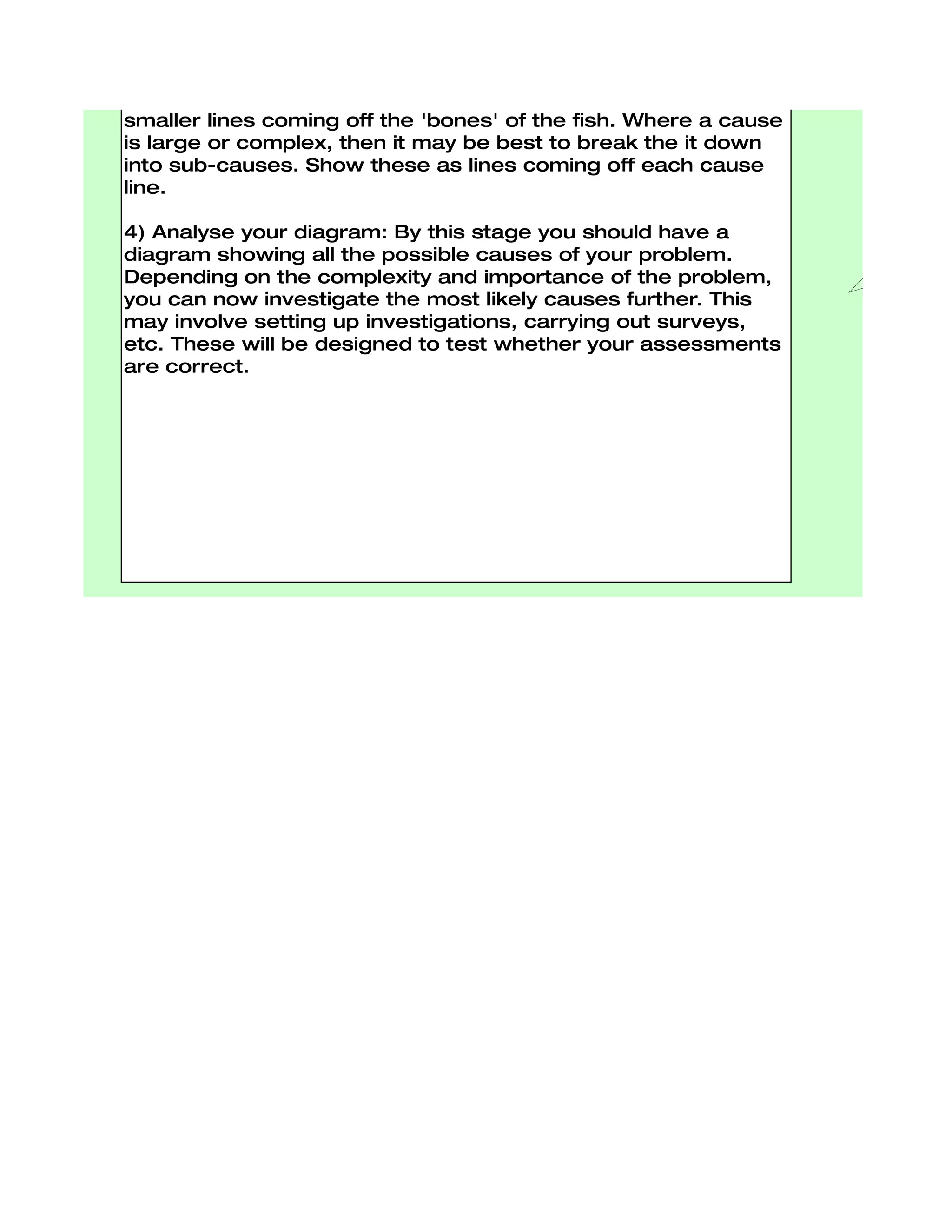 though of as the bones of the fish.

3) Identify possible causes: For each of the factors you
considered in stage ii, brainstorm possible causes of the
problem that may be related to the factor. Show these as
smaller lines coming off the 'bones' of the fish. Where a cause
is large or complex, then it may be best to break the it down
into sub-causes. Show these as lines coming off each cause
line.

4) Analyse your diagram: By this stage you should have a
diagram showing all the possible causes of your problem.
Depending on the complexity and importance of the problem,
you can now investigate the most likely causes further. This
may involve setting up investigations, carrying out surveys,
etc. These will be designed to test whether your assessments
are correct.
 