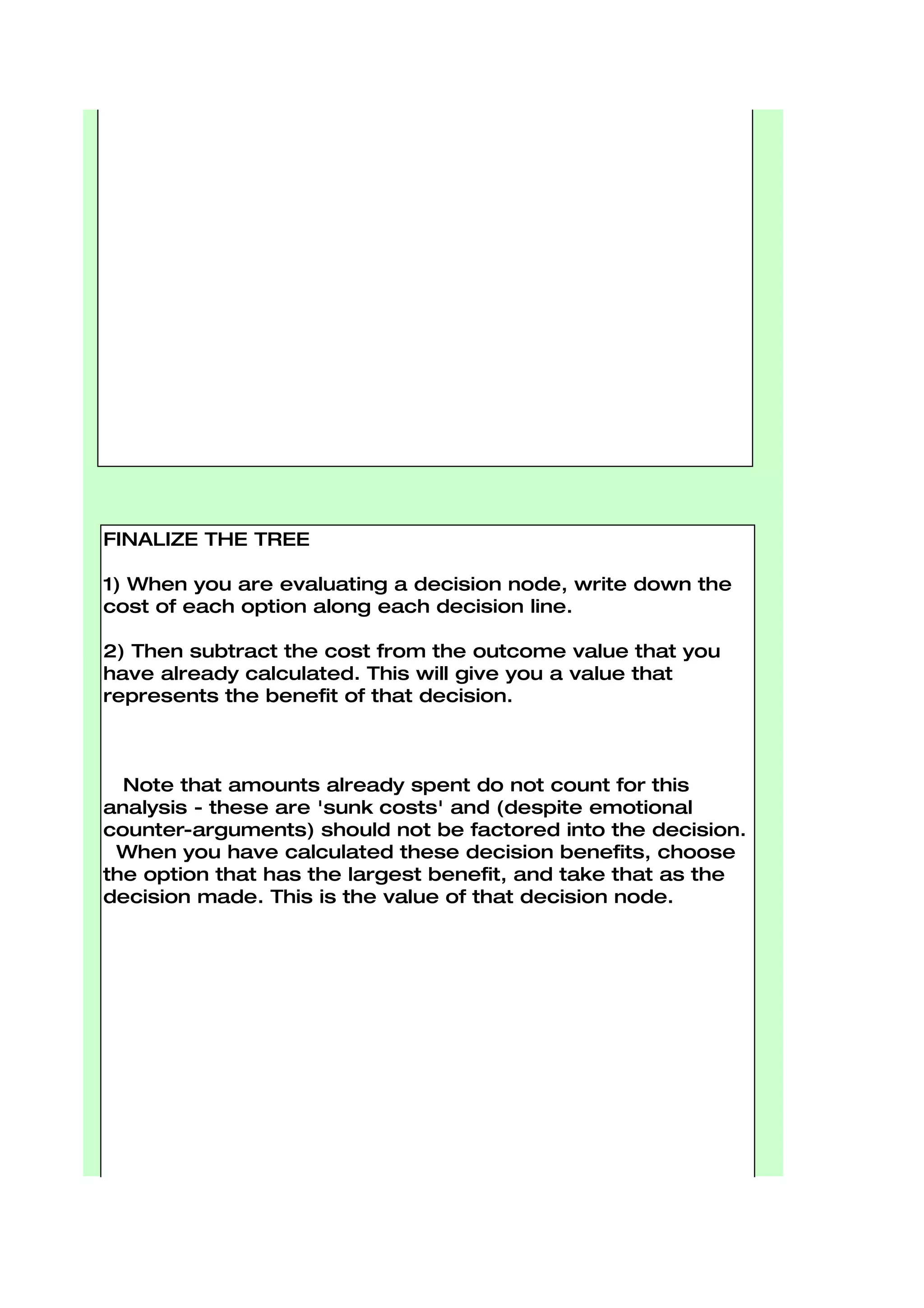 FINALIZE THE TREE

1) When you are evaluating a decision node, write down the
cost of each option along each decision line.

2) Then subtract the cost from the outcome value that you
have already calculated. This will give you a value that
represents the benefit of that decision.



  Note that amounts already spent do not count for this
analysis - these are 'sunk costs' and (despite emotional
counter-arguments) should not be factored into the decision.
 When you have calculated these decision benefits, choose
the option that has the largest benefit, and take that as the
decision made. This is the value of that decision node.
 