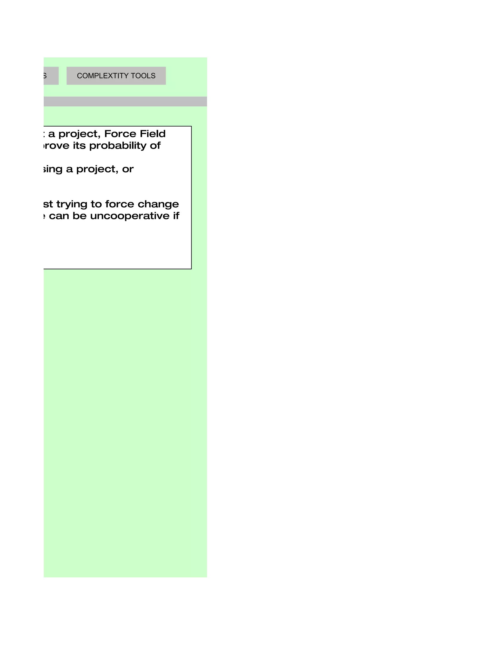 AKING TOOLS     COMPLEXTITY TOOLS




carry out a project, Force Field
w to improve its probability of
 :
es opposing a project, or
project.

e first: just trying to force change
s. People can be uncooperative if
 