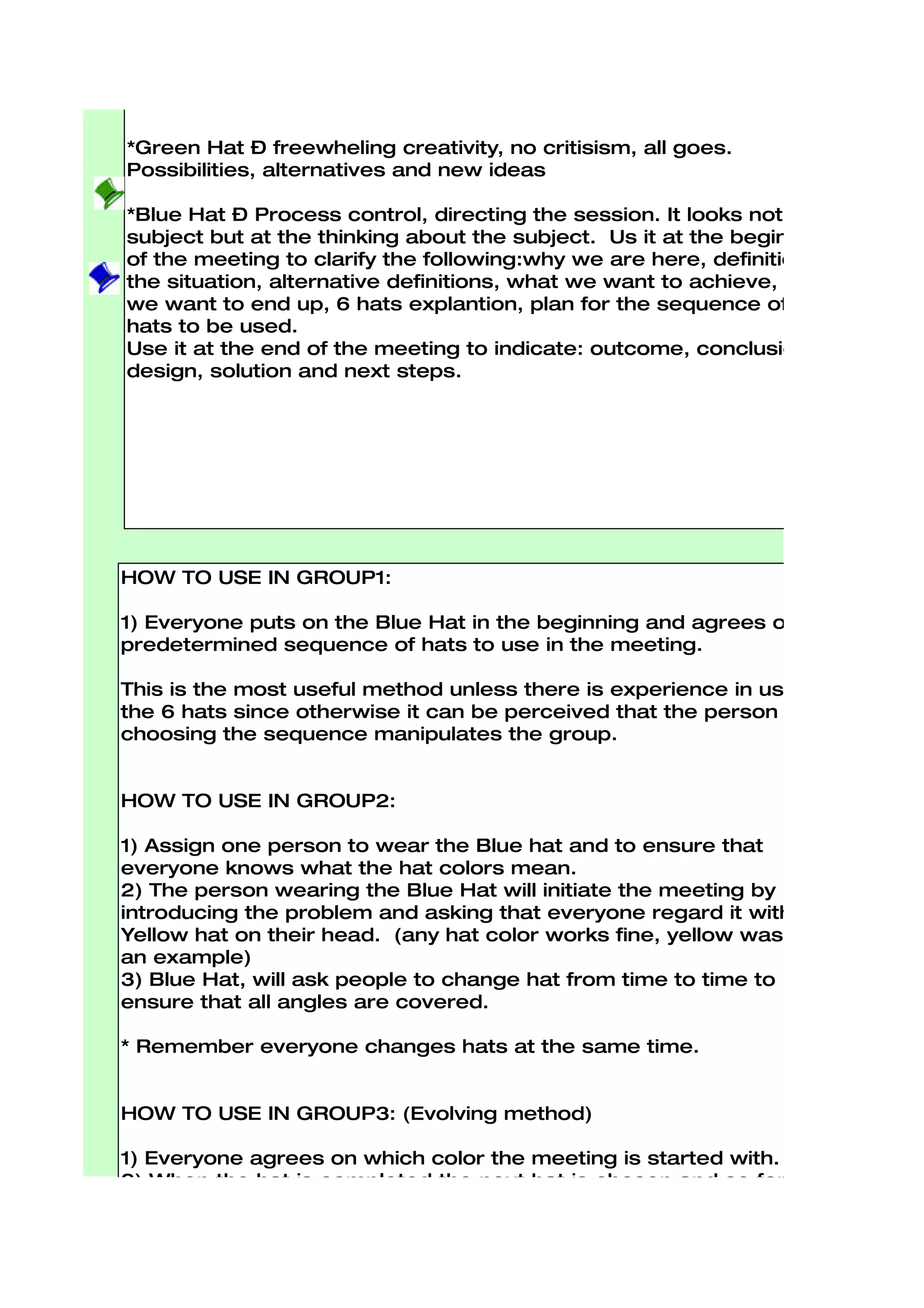 Devil’s Advocate, or why something may not work. Must be logical.

*Yellow Hat – Optimistic Viewpoint, benefits. This the logical why
something will work and why it will offer benefits. Loking forward to
the results.

*Green Hat – freewheling creativity, no critisism, all goes.
Possibilities, alternatives and new ideas

*Blue Hat – Process control, directing the session. It looks not at the
subject but at the thinking about the subject. Us it at the beginning
of the meeting to clarify the following:why we are here, definition of
the situation, alternative definitions, what we want to achieve, where
we want to end up, 6 hats explantion, plan for the sequence of the
hats to be used.
Use it at the end of the meeting to indicate: outcome, conclusion,
design, solution and next steps.




HOW TO USE IN GROUP1:

1) Everyone puts on the Blue Hat in the beginning and agrees on a
predetermined sequence of hats to use in the meeting.

This is the most useful method unless there is experience in using
the 6 hats since otherwise it can be perceived that the person
choosing the sequence manipulates the group.


HOW TO USE IN GROUP2:

1) Assign one person to wear the Blue hat and to ensure that
everyone knows what the hat colors mean.
2) The person wearing the Blue Hat will initiate the meeting by
introducing the problem and asking that everyone regard it with a
Yellow hat on their head. (any hat color works fine, yellow was just
an example)
3) Blue Hat, will ask people to change hat from time to time to
ensure that all angles are covered.

* Remember everyone changes hats at the same time.


HOW TO USE IN GROUP3: (Evolving method)

1) Everyone agrees on which color the meeting is started with.
2) When the hat is completed the next hat is chosen and so forth...

* The disadvantage of this method is that it can take time to decide
which hat is to be used next.
 