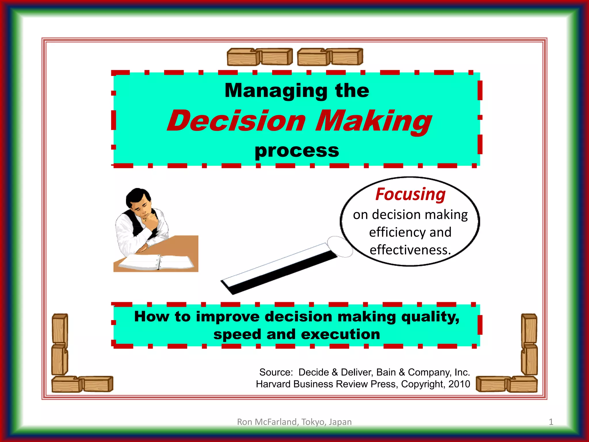 How to improve decision making quality,
speed and execution
Managing the
Decision Making
process
1
Source: Decide & Deliver, Bain & Company, Inc.
Harvard Business Review Press, Copyright, 2010
Focusing
on decision making
efficiency and
effectiveness.
Ron McFarland, Tokyo, Japan
 