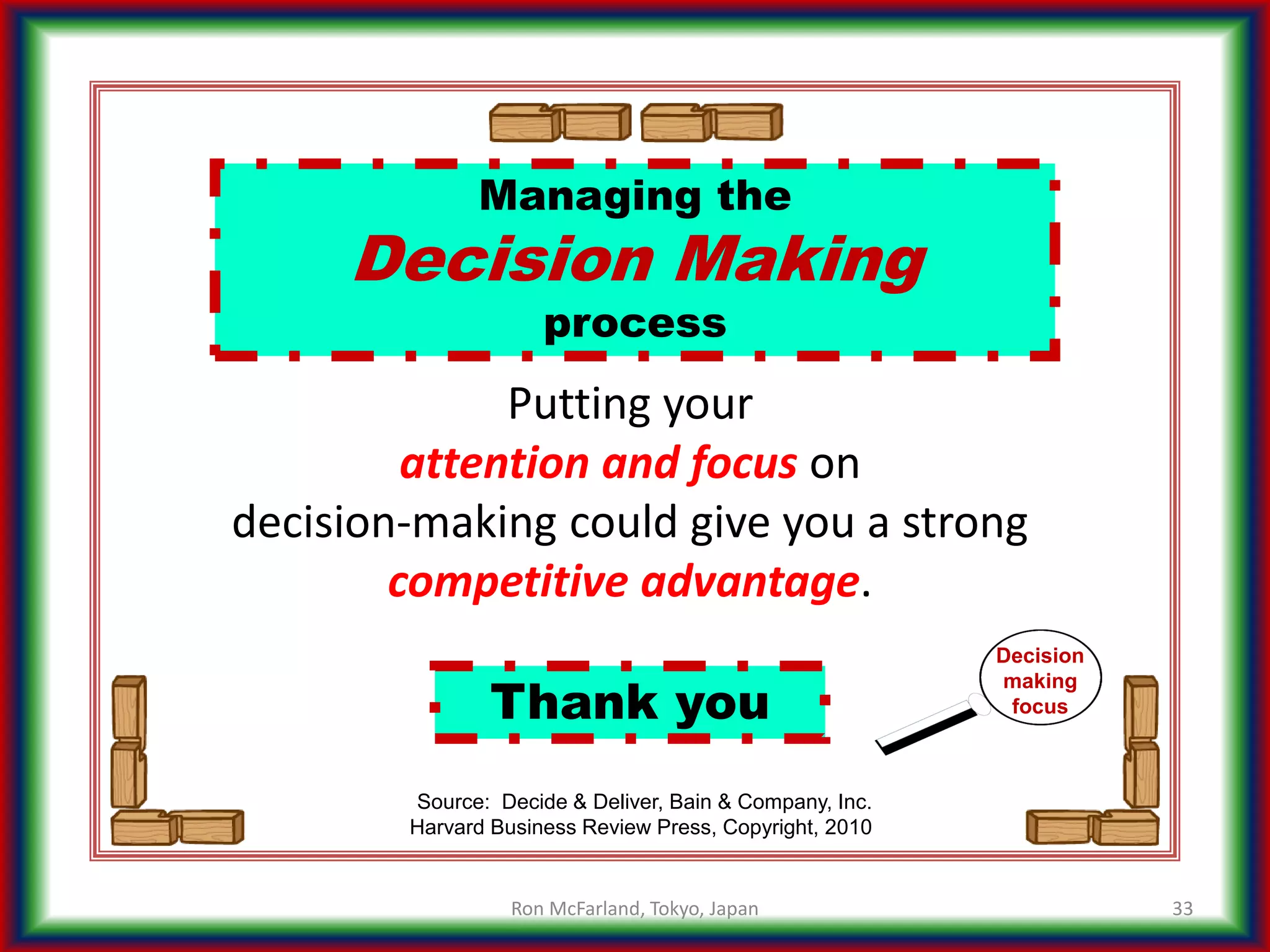 Managing the
Decision Making
process
33
Source: Decide & Deliver, Bain & Company, Inc.
Harvard Business Review Press, Copyright, 2010
Thank you
Putting your
attention and focus on
decision-making could give you a strong
competitive advantage.
Decision
making
focus
Ron McFarland, Tokyo, Japan
 