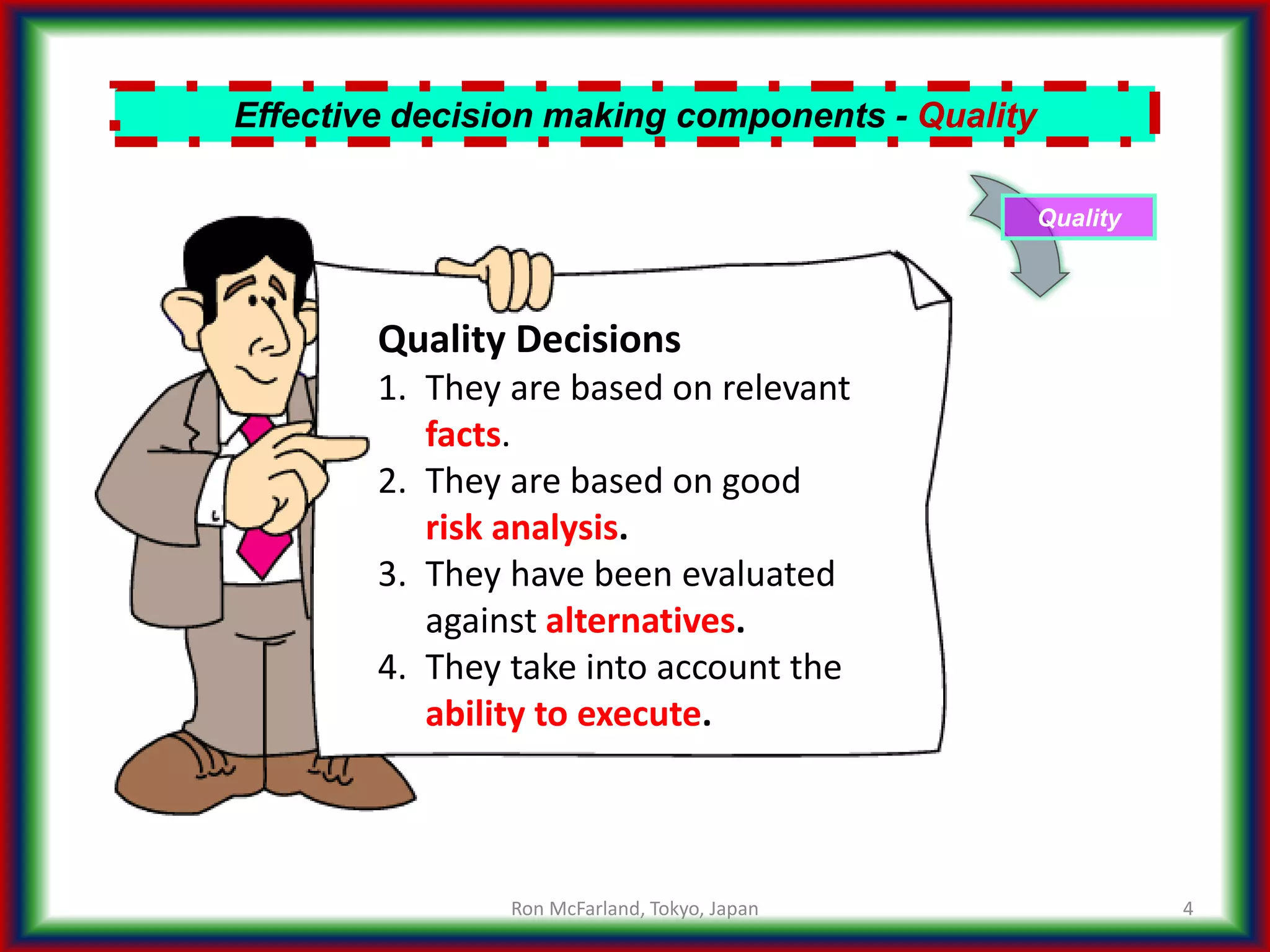 4
Effective decision making components - Quality
Quality
Quality Decisions
1. They are based on relevant
facts.
2. They are based on good
risk analysis.
3. They have been evaluated
against alternatives.
4. They take into account the
ability to execute.
Ron McFarland, Tokyo, Japan
 