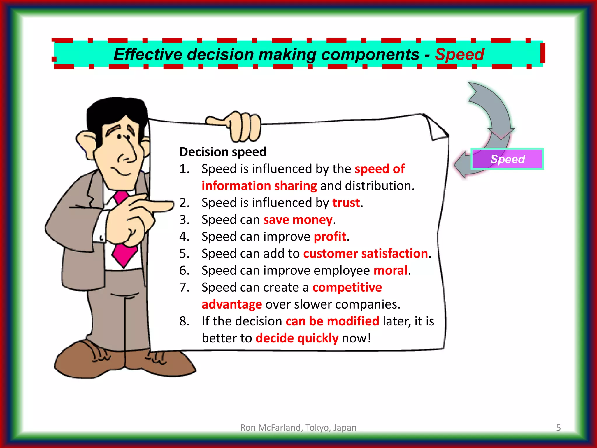 5
Effective decision making components - Speed
Speed
Decision speed
1. Speed is influenced by the speed of
information sharing and distribution.
2. Speed is influenced by trust.
3. Speed can save money.
4. Speed can improve profit.
5. Speed can add to customer satisfaction.
6. Speed can improve employee moral.
7. Speed can create a competitive
advantage over slower companies.
8. If the decision can be modified later, it is
better to decide quickly now!
Ron McFarland, Tokyo, Japan
 