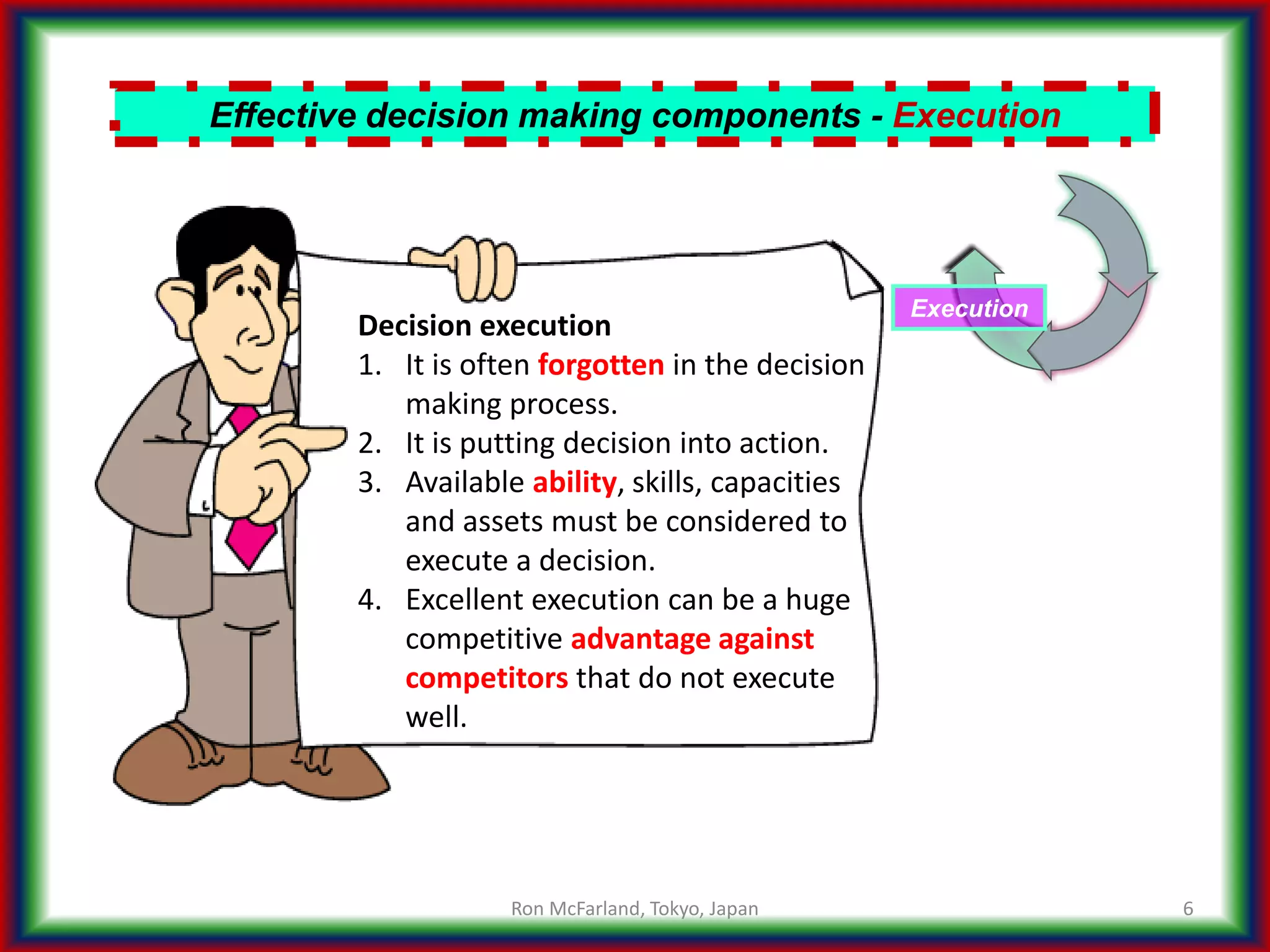 6
Effective decision making components - Execution
Execution
Decision execution
1. It is often forgotten in the decision
making process.
2. It is putting decision into action.
3. Available ability, skills, capacities
and assets must be considered to
execute a decision.
4. Excellent execution can be a huge
competitive advantage against
competitors that do not execute
well.
Ron McFarland, Tokyo, Japan
 