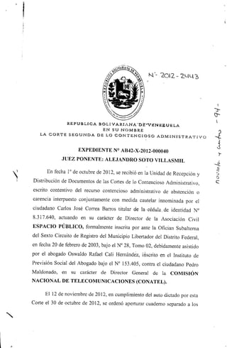 REPÚBLICA BOLIVARIANA"DE-*VENE2ÜELA
EN SU NOMBRE
LA CORTE SEGUNDA DE LO CONTENCIOSO A D M I N I S T R A T I V O
EXPEDIENTE N° AB42-X-2012-000040
JUEZ PONENTE: ALEJANDRO SOTO VILLASMIL
En fecha 1°de octubre de 2012, se recibió en la Unidad de Recepción y
Distribución de Documentos de las Cortes de lo ContenciosoAdministrativo,
escrito contentivo del recurso contencioso administrativo de abstención o
carencia interpuesto conjuntamente con medida cautelar innominada por el
ciudadano Carlos José Correa Barros titular de la-cédula, de identidad N°
8.317.640, actuando en su carácter de Director de la Asociación Civil
ESPACIO PÚBLICO, formalmente inscrita por ante la Ofician Subalterna
del Sexto Circuito de Registro del Municipio Libertador del Distrito Federal,
en fecha 20 de febrero de 2003, bajo el N° 28, Tomo 02, debidamente asistido
por el abogado Oswaldo Rafael Cali Hernández, inscrito en el Instituto de
Previsión Social del Abogado bajo el N° 153.405, contra el ciudadano Pedro
Maldonado, en su carácter de Director General de la COMISIÓN
NACIONAL DE TELECOMUNICACIONES (CONATEL).
El 12 de noviembre de 2012, en cumplimiento del auto dictado por esta
Corte el 30 de octubre de 2012, se ordenó aperturar cuaderno separado a los
I~j
o
C
 
