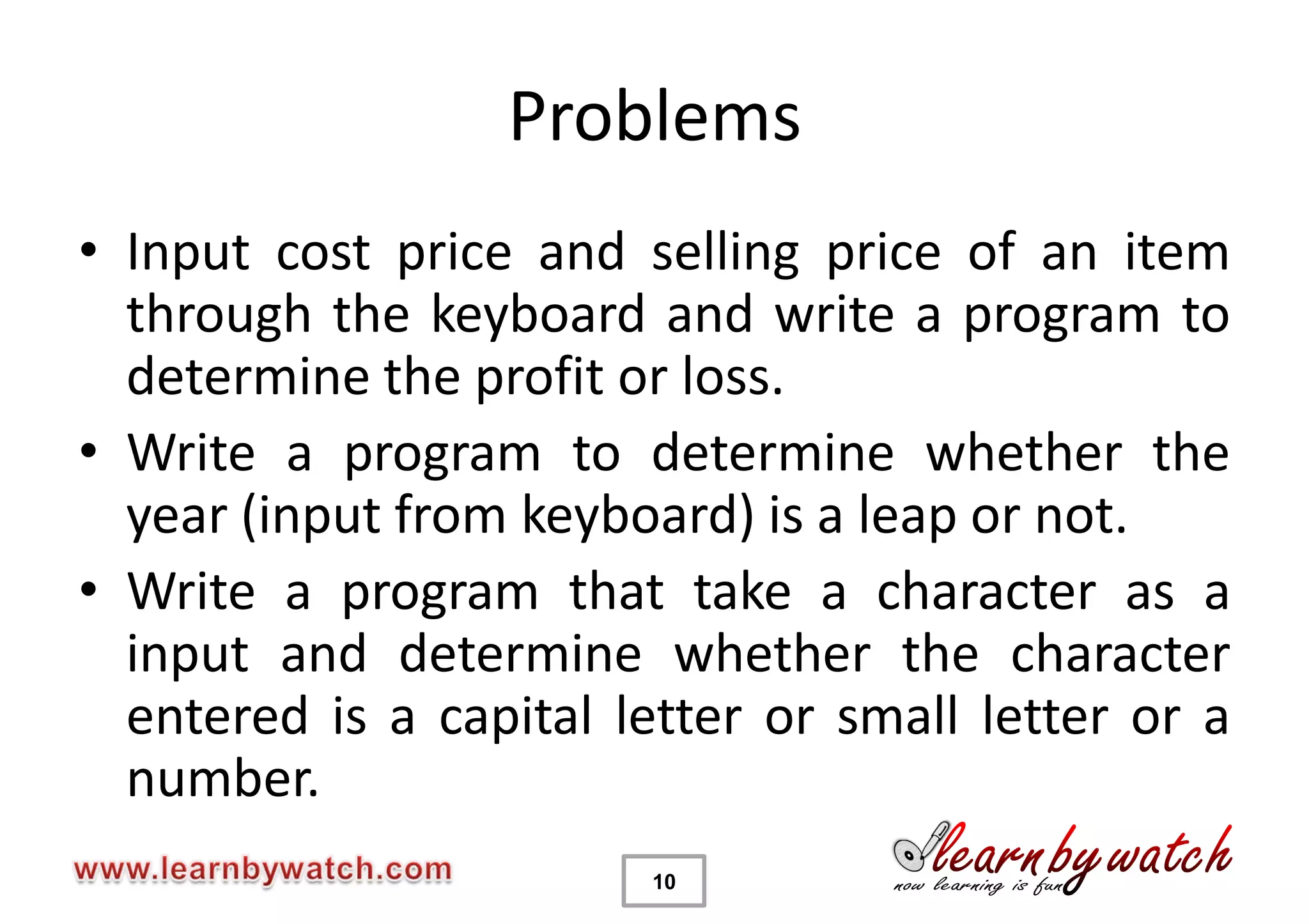 Problems
• Input cost price and selling price of an item
  through the keyboard and write a program to
  determine the profit or loss.
• Write a program to determine whether the
  year (input from keyboard) is a leap or not.
• Write a program that take a character as a
  input and determine whether the character
  entered is a capital letter or small letter or a
  number.
                        10
 