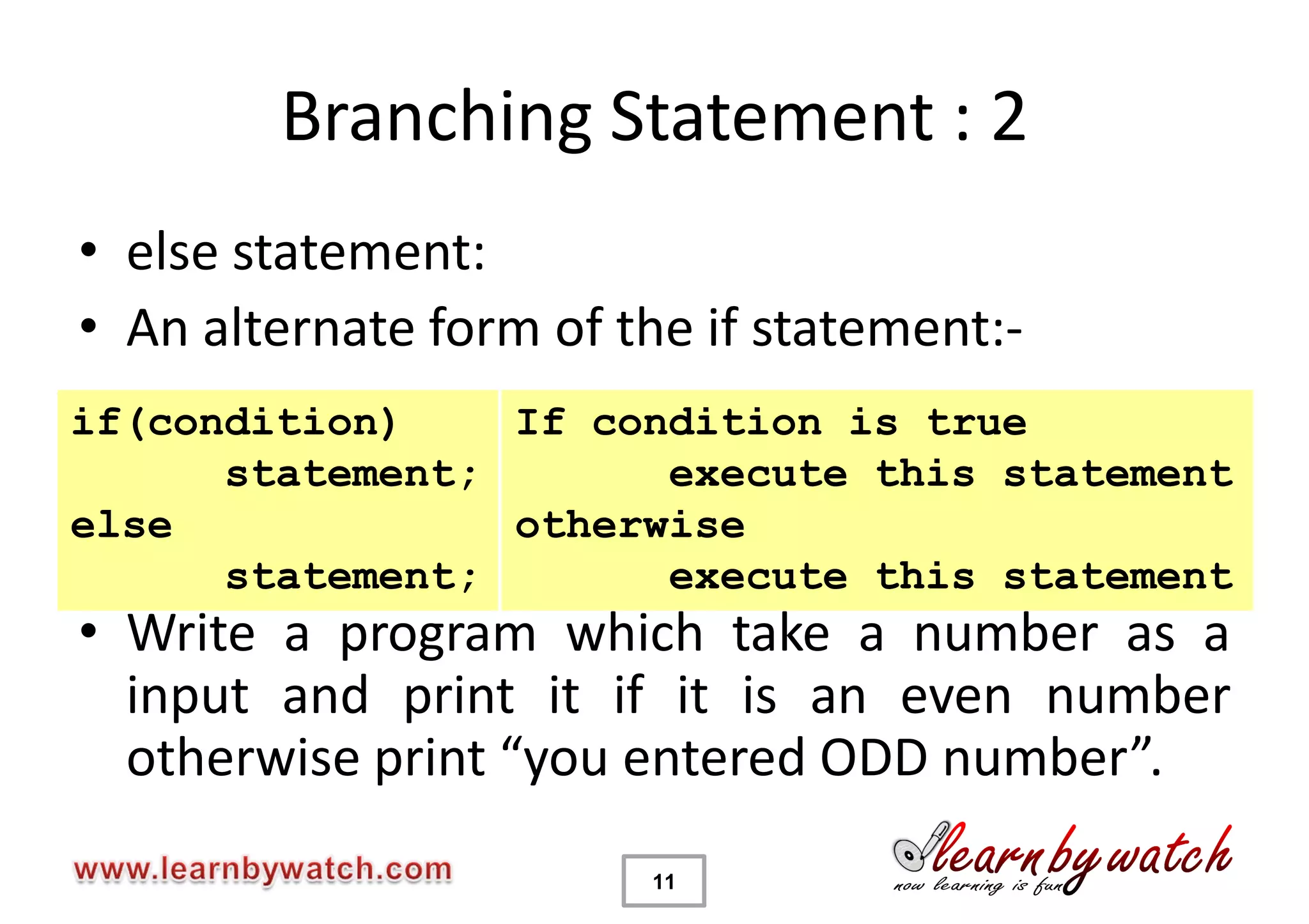 Branching Statement : 2
• else statement:
• An alternate form of the if statement:-
if(condition)    If condition is true
      statement;       execute this statement
else             otherwise
      statement;       execute this statement
• Write a program which take a number as a
  input and print it if it is an even number
  otherwise print “you entered ODD number”.
                        11
 