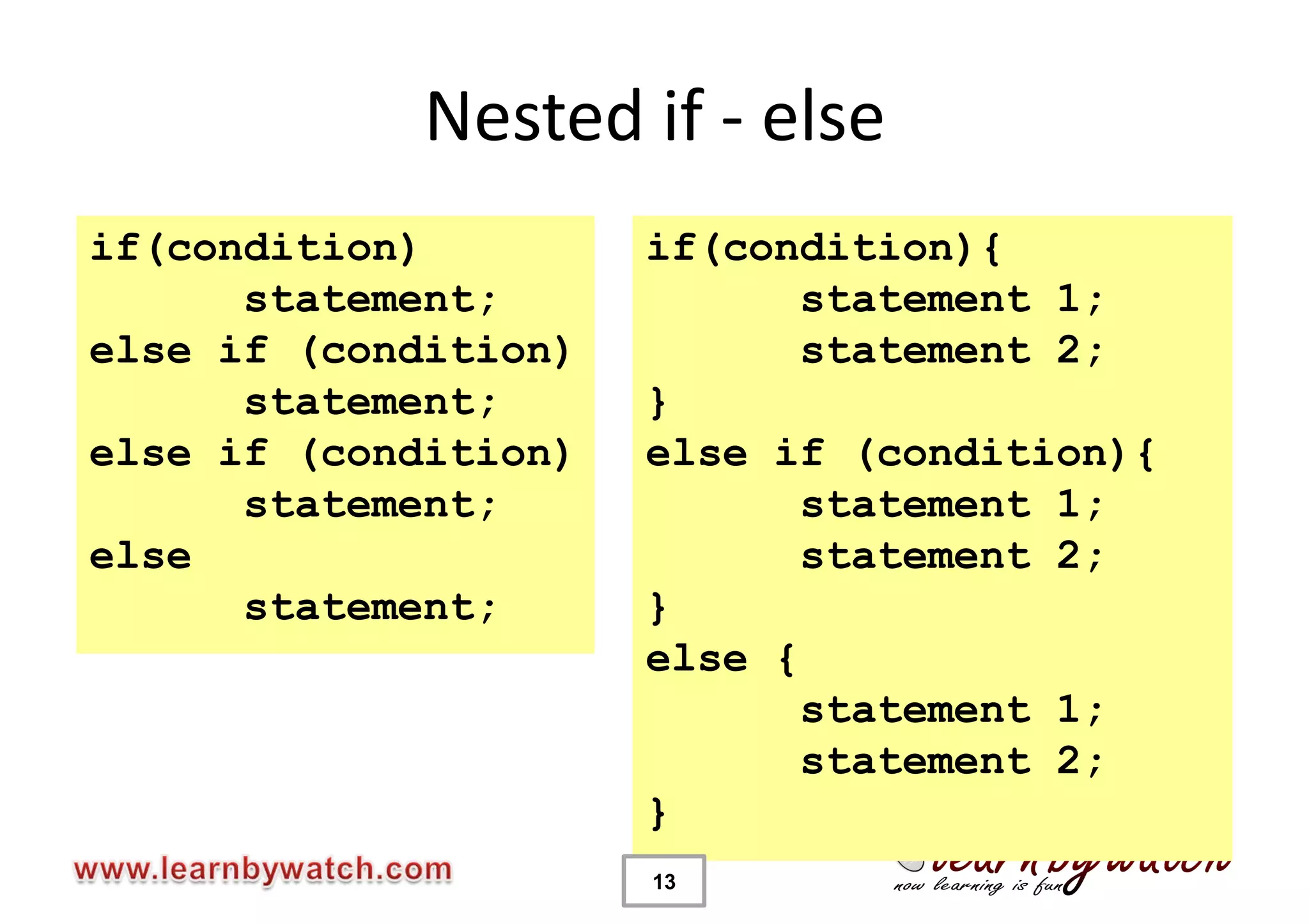 Nested if - else
if(condition)         if(condition){
      statement;             statement 1;
else if (condition)          statement 2;
      statement;      }
else if (condition)   else if (condition){
      statement;             statement 1;
else                         statement 2;
      statement;      }
                      else {
                             statement 1;
                             statement 2;
                      }
                      13
 