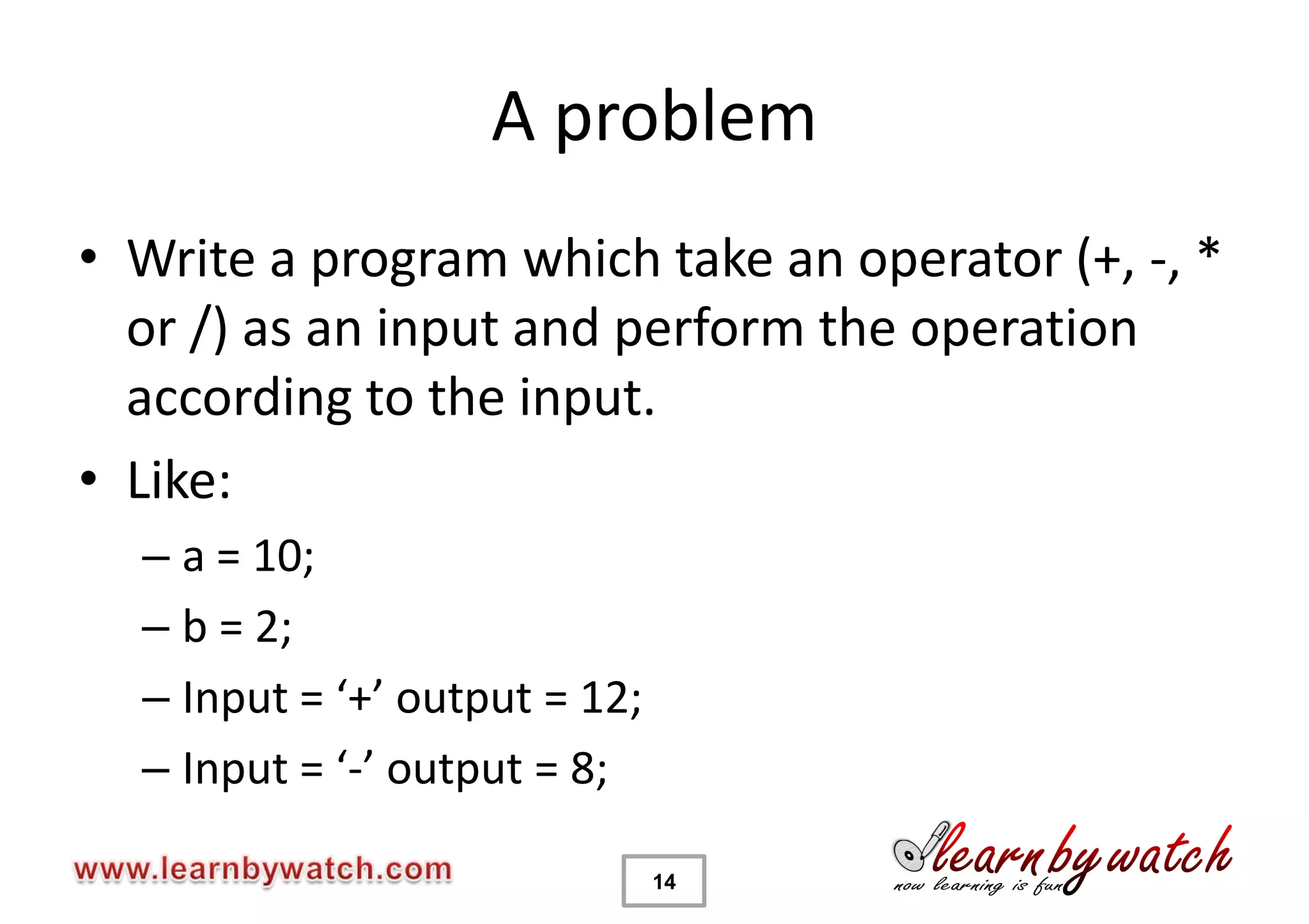 A problem
• Write a program which take an operator (+, -, *
  or /) as an input and perform the operation
  according to the input.
• Like:
  – a = 10;
  – b = 2;
  – Input = ‘+’ output = 12;
  – Input = ‘-’ output = 8;

                               14
 