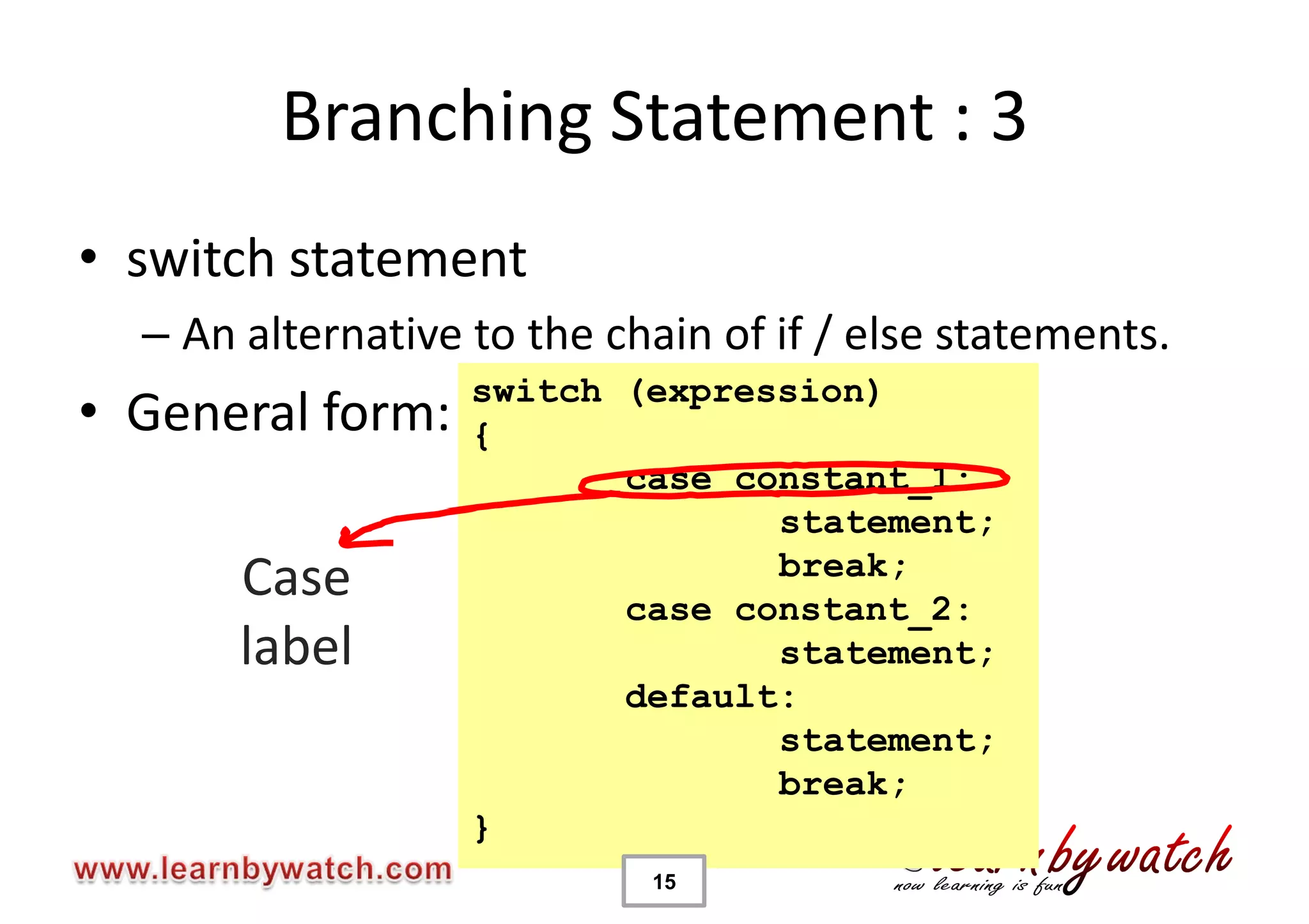 Branching Statement : 3
• switch statement
  – An alternative to the chain of if / else statements.
                   switch (expression)
• General form:    {
                          case constant_1:
                                 statement;
                                 break;
       Case               case constant_2:
       label                     statement;
                          default:
                                 statement;
                                 break;
                   }
                            15
 