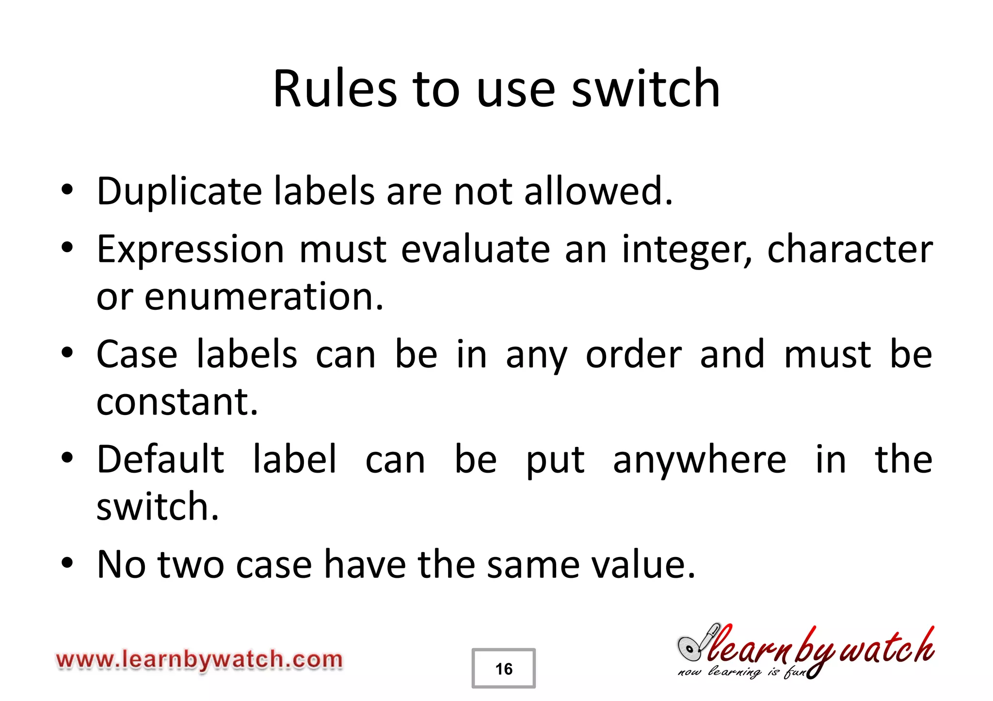 Rules to use switch
• Duplicate labels are not allowed.
• Expression must evaluate an integer, character
  or enumeration.
• Case labels can be in any order and must be
  constant.
• Default label can be put anywhere in the
  switch.
• No two case have the same value.

                       16
 