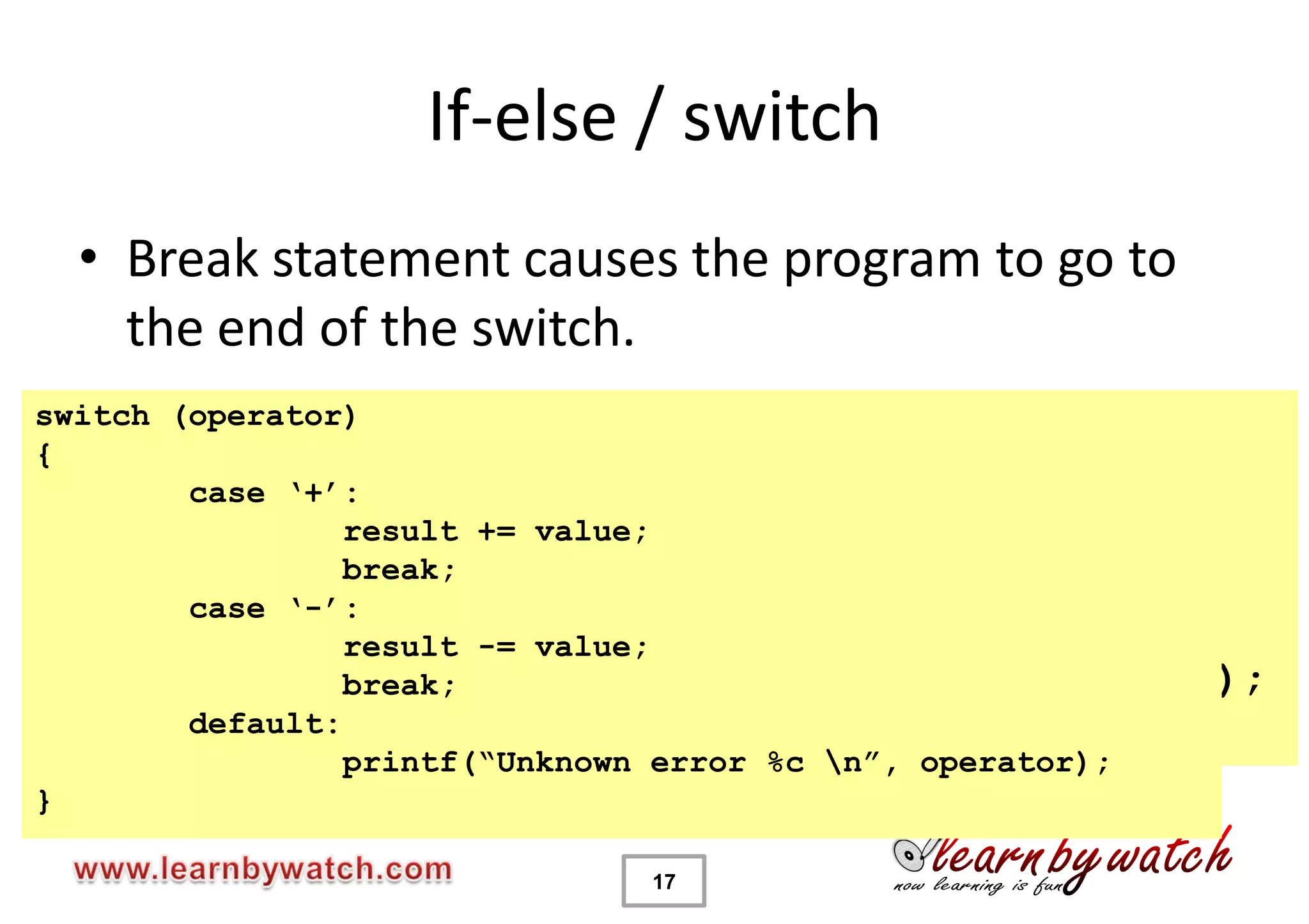 If-else / switch
  • Break statement causes the program to go to
    the end of the switch.
switch (operator)
if(operator == „+‟){
{
        result += value;
        case „+‟:
}else if (operator == „-‟){
                 result += value;
        resultbreak;
                  -= value;
        case „-‟:
}else {          result -= value;
        printf(“Unknown operator %c n”,operator);
                 break;
}       default:
                 printf(“Unknown error %c n”, operator);
}

                            17
 
