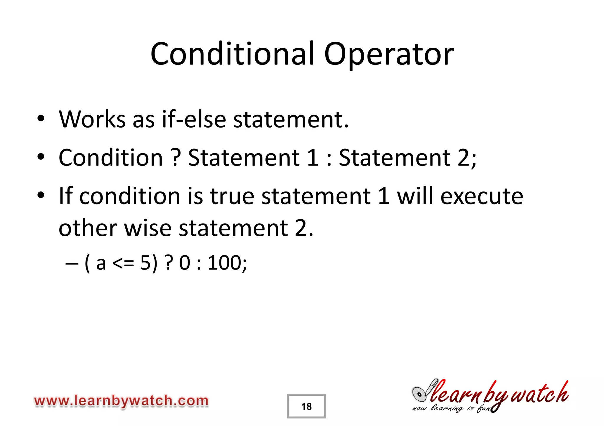 Conditional Operator
• Works as if-else statement.
• Condition ? Statement 1 : Statement 2;
• If condition is true statement 1 will execute
  other wise statement 2.
  – ( a <= 5) ? 0 : 100;




                           18
 